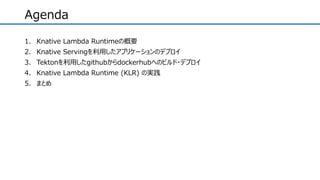 Agenda
1. Knative Lambda Runtimeの概要
2. Knative Servingを利用したアプリケーションのデプロイ
3. Tektonを利用したgithubからdockerhubへのビルド・デプロイ
4. Knative Lambda Runtime (KLR) の実践
5. まとめ
 