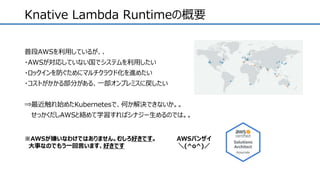 Knative Lambda Runtimeの概要
普段AWSを利用しているが、、
・AWSが対応していない国でシステムを利用したい
・ロックインを防ぐためにマルチクラウド化を進めたい
・コストがかかる部分がある、一部オンプレミスに戻したい
⇒最近触れ始めたKubernetesで、何か解決できないか。。
せっかくだしAWSと絡めて学習すればシナジー生めるのでは。。
※AWSが嫌いなわけではありません。むしろ好きです。
大事なのでもう一回言います、好きです
AWSバンザイ
＼(^o^)／
 