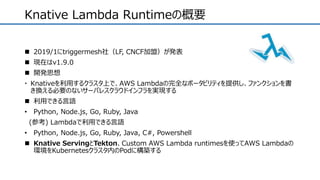  2019/1にtriggermesh社（LF, CNCF加盟）が発表
 現在はv1.9.0
 開発思想
 Knativeを利用するクラスタ上で、AWS Lambdaの完全なポータビリティを提供し、ファンクションを書
き換える必要のないサーバレスクラウドインフラを実現する
 利用できる言語
• Python, Node.js, Go, Ruby, Java
(参考) Lambdaで利用できる言語
• Python, Node.js, Go, Ruby, Java, C#, Powershell
 Knative ServingとTekton、Custom AWS Lambda runtimesを使ってAWS Lambdaの
環境をKubernetesクラスタ内のPodに構築する
Knative Lambda Runtimeの概要
 