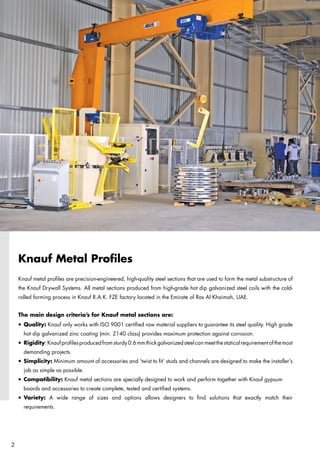 Knauf Metal Profiles
Knauf metal profiles are precision-engineered, high-quality steel sections that are used to form the metal substructure of
the Knauf Drywall Systems. All metal sections produced from high-grade hot dip galvanized steel coils with the cold-
rolled forming process in Knauf R.A.K. FZE factory located in the Emirate of Ras Al Khaimah, UAE.
The main design criteria’s for Knauf metal sections are:
l	Quality: Knauf only works with ISO 9001 certified raw material suppliers to guarantee its steel quality. High grade
	 hot dip galvanized zinc coating (min. Z140 class) provides maximum protection against corrosion.
l	Rigidity:Knaufprofilesproducedfromsturdy0.6mmthickgalvanizedsteelcanmeetthestaticalrequirementofthemost
	 demanding projects.
l	Simplicity: Minimum amount of accessories and ‘twist to fit’ studs and channels are designed to make the installer’s
	 job as simple as possible.
l	Compatibility: Knauf metal sections are specially designed to work and perform together with Knauf gypsum 		
	 boards and accessories to create complete, tested and certified systems.
l	Variety: A wide range of sizes and options allows designers to find solutions that exactly match their
	 requirements.

 