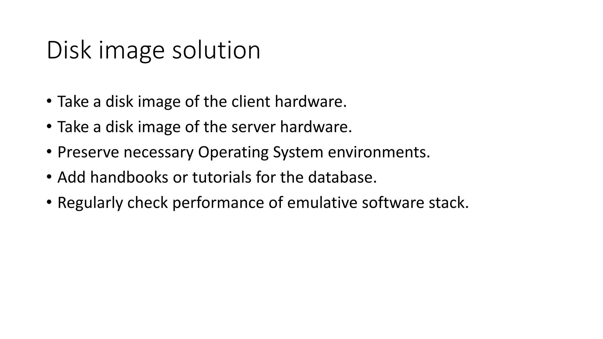 Disk image solution
• Take a disk image of the client hardware.
• Take a disk image of the server hardware.
• Preserve necessary Operating System environments.
• Add handbooks or tutorials for the database.
• Regularly check performance of emulative software stack.
 