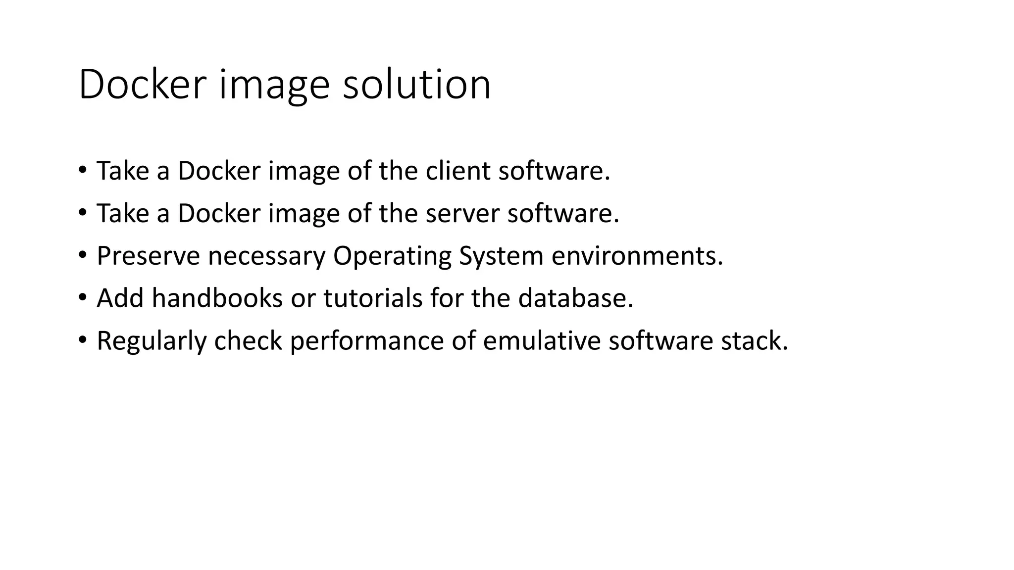 Docker image solution
• Take a Docker image of the client software.
• Take a Docker image of the server software.
• Preserve necessary Operating System environments.
• Add handbooks or tutorials for the database.
• Regularly check performance of emulative software stack.
 