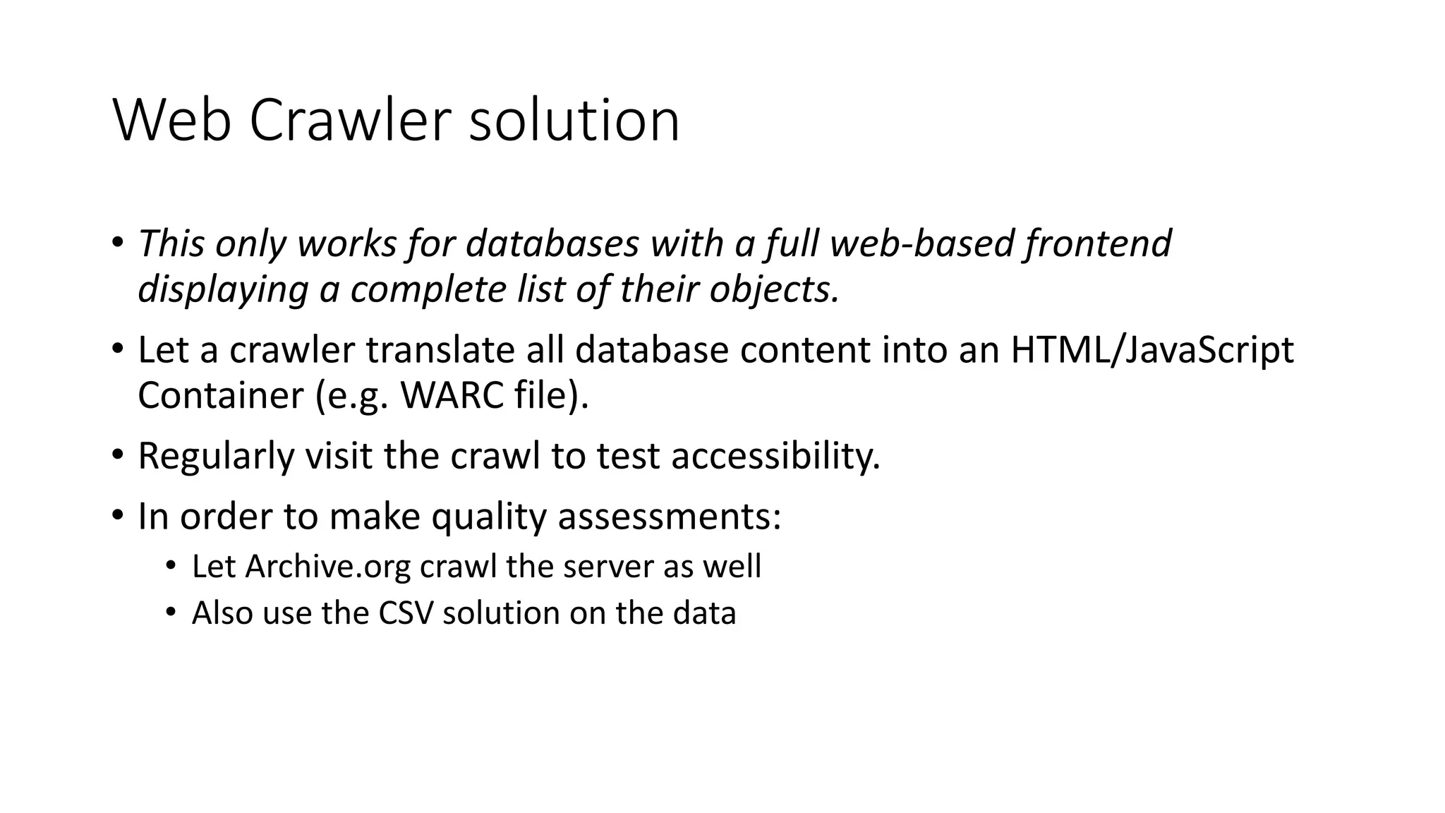Web Crawler solution
• This only works for databases with a full web-based frontend
displaying a complete list of their objects.
• Let a crawler translate all database content into an HTML/JavaScript
Container (e.g. WARC file).
• Regularly visit the crawl to test accessibility.
• In order to make quality assessments:
• Let Archive.org crawl the server as well
• Also use the CSV solution on the data
 