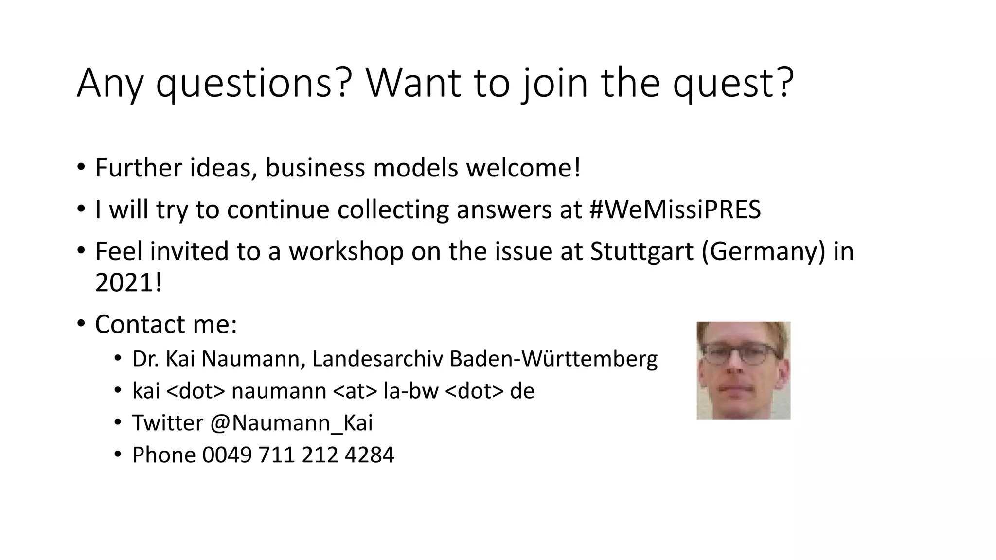 Any questions? Want to join the quest?
• Further ideas, business models welcome!
• I will try to continue collecting answers at #WeMissiPRES
• Feel invited to a workshop on the issue at Stuttgart (Germany) in
2021!
• Contact me:
• Dr. Kai Naumann, Landesarchiv Baden-Württemberg
• kai <dot> naumann <at> la-bw <dot> de
• Twitter @Naumann_Kai
• Phone 0049 711 212 4284
 