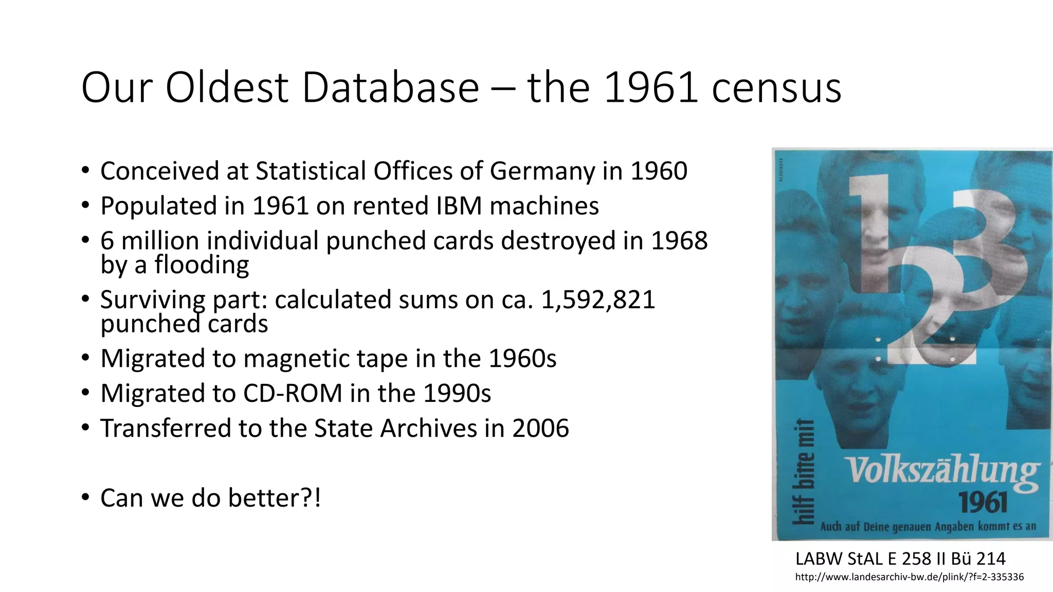 Our Oldest Database – the 1961 census
• Conceived at Statistical Offices of Germany in 1960
• Populated in 1961 on rented IBM machines
• 6 million individual punched cards destroyed in 1968
by a flooding
• Surviving part: calculated sums on ca. 1,592,821
punched cards
• Migrated to magnetic tape in the 1960s
• Migrated to CD-ROM in the 1990s
• Transferred to the State Archives in 2006
• Can we do better?!
LABW StAL E 258 II Bü 214
http://www.landesarchiv-bw.de/plink/?f=2-335336
 