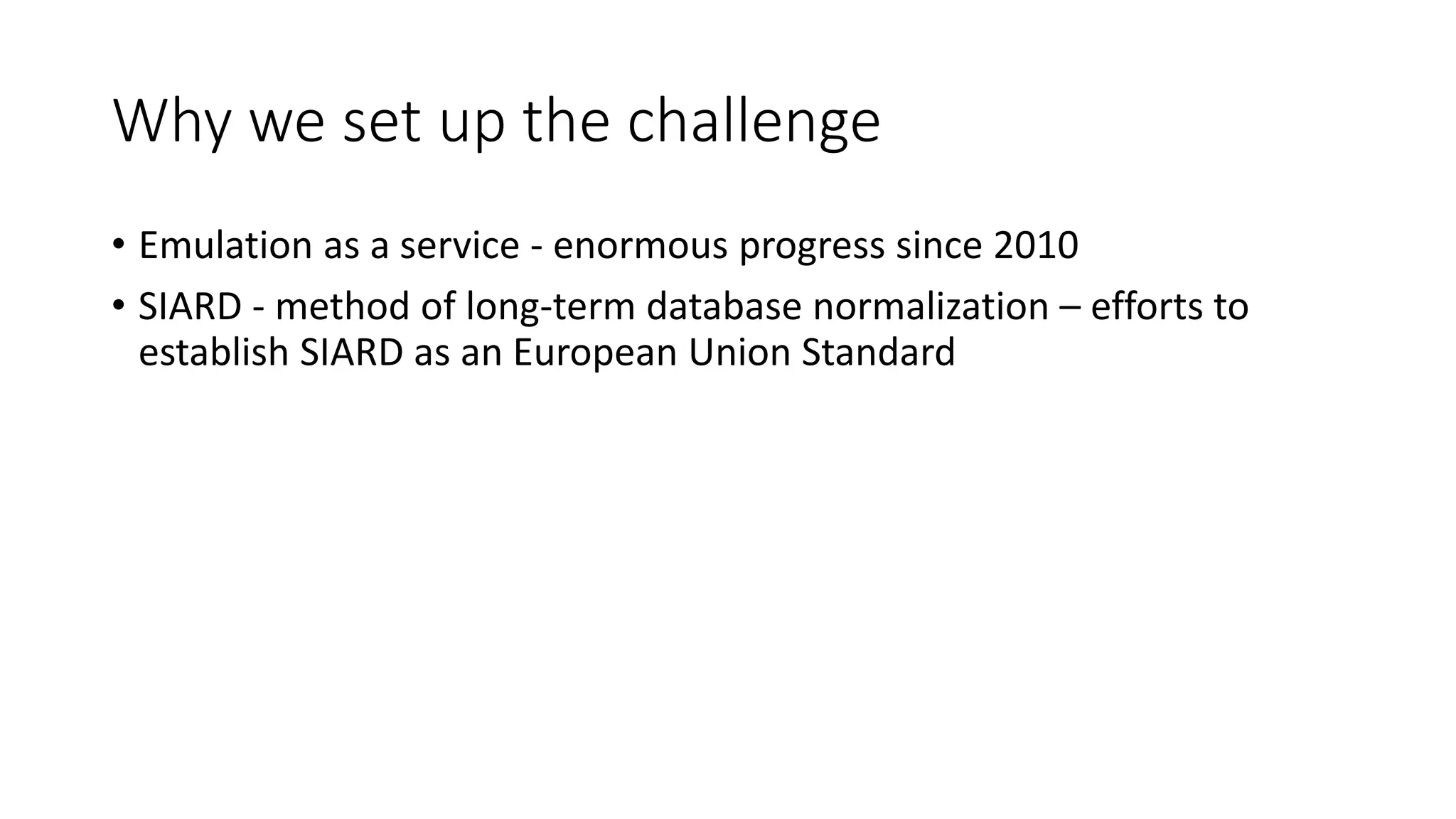 Why we set up the challenge
• Emulation as a service - enormous progress since 2010
• SIARD - method of long-term database normalization – efforts to
establish SIARD as an European Union Standard
 