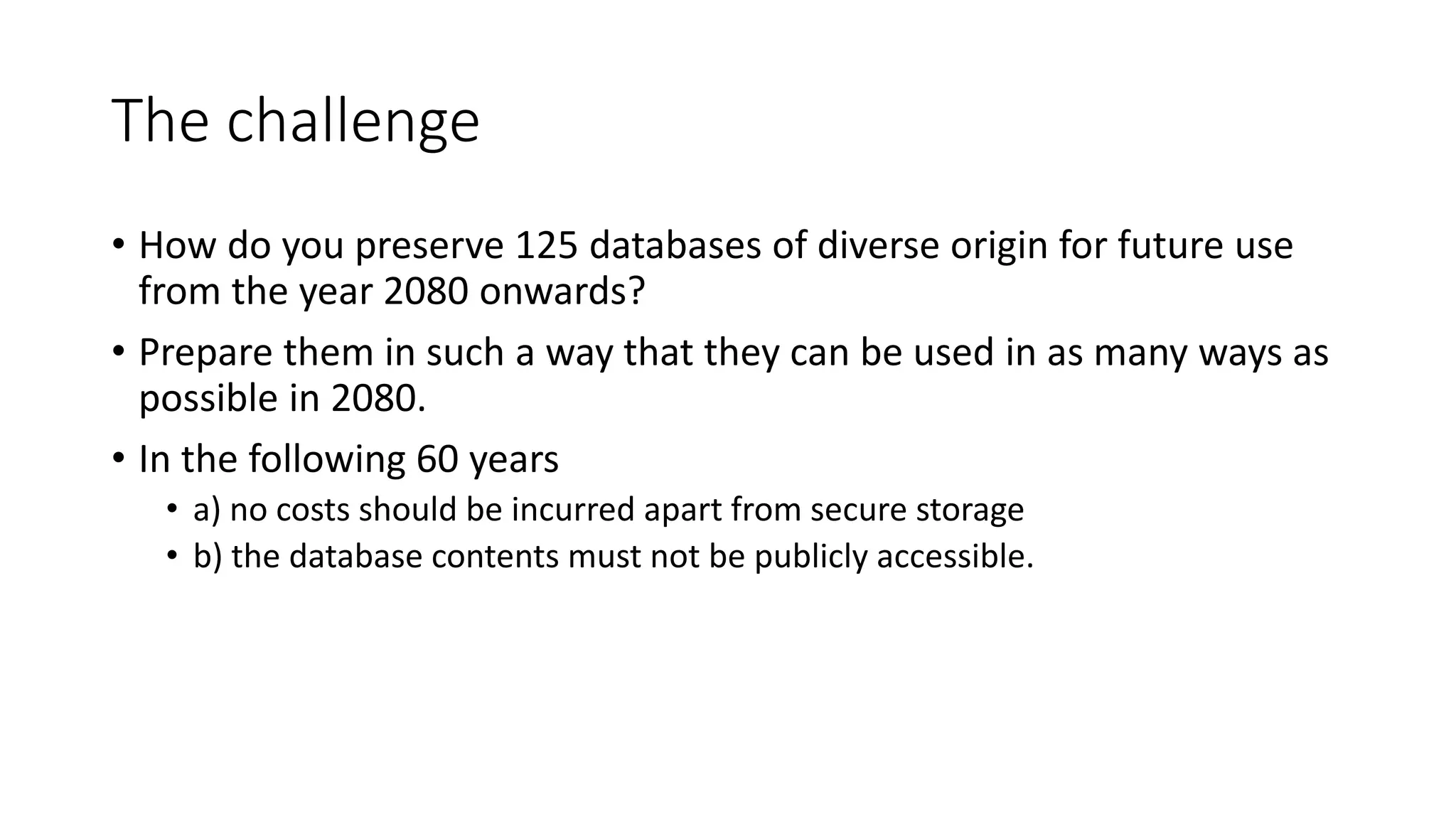 The challenge
• How do you preserve 125 databases of diverse origin for future use
from the year 2080 onwards?
• Prepare them in such a way that they can be used in as many ways as
possible in 2080.
• In the following 60 years
• a) no costs should be incurred apart from secure storage
• b) the database contents must not be publicly accessible.
 