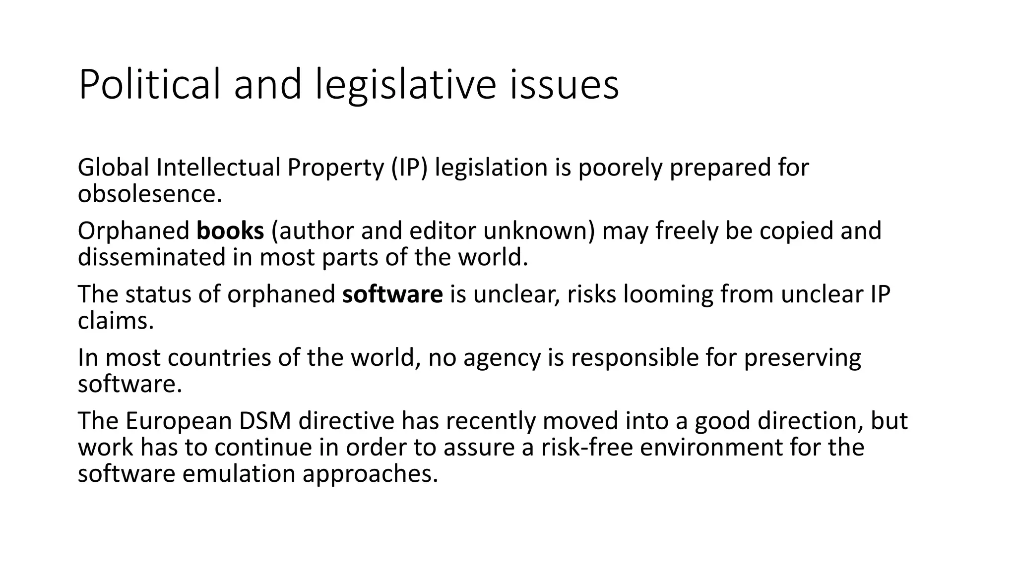 Political and legislative issues
Global Intellectual Property (IP) legislation is poorely prepared for
obsolesence.
Orphaned books (author and editor unknown) may freely be copied and
disseminated in most parts of the world.
The status of orphaned software is unclear, risks looming from unclear IP
claims.
In most countries of the world, no agency is responsible for preserving
software.
The European DSM directive has recently moved into a good direction, but
work has to continue in order to assure a risk-free environment for the
software emulation approaches.
 