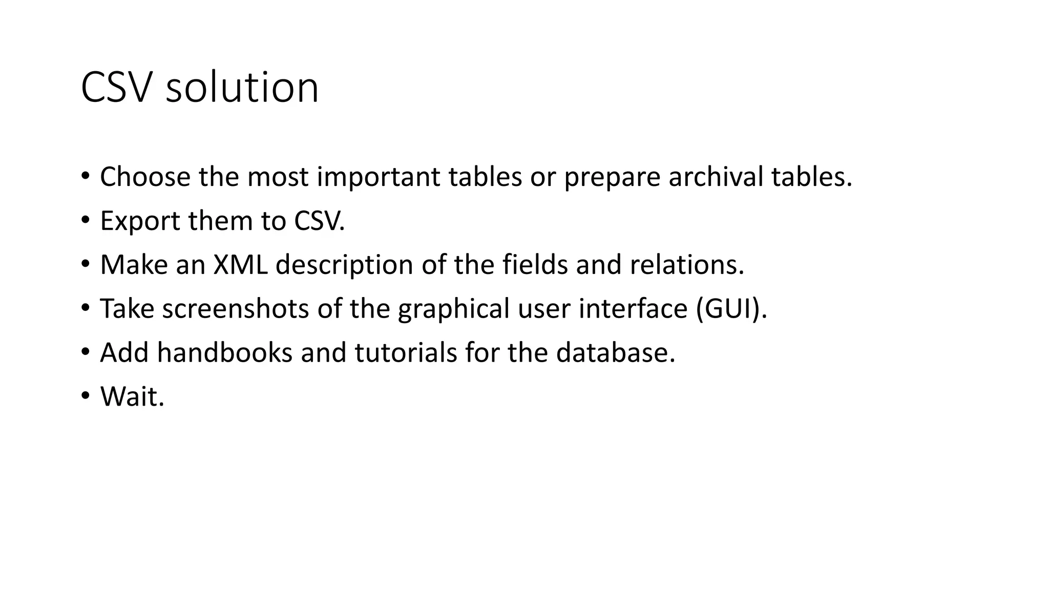 CSV solution
• Choose the most important tables or prepare archival tables.
• Export them to CSV.
• Make an XML description of the fields and relations.
• Take screenshots of the graphical user interface (GUI).
• Add handbooks and tutorials for the database.
• Wait.
 