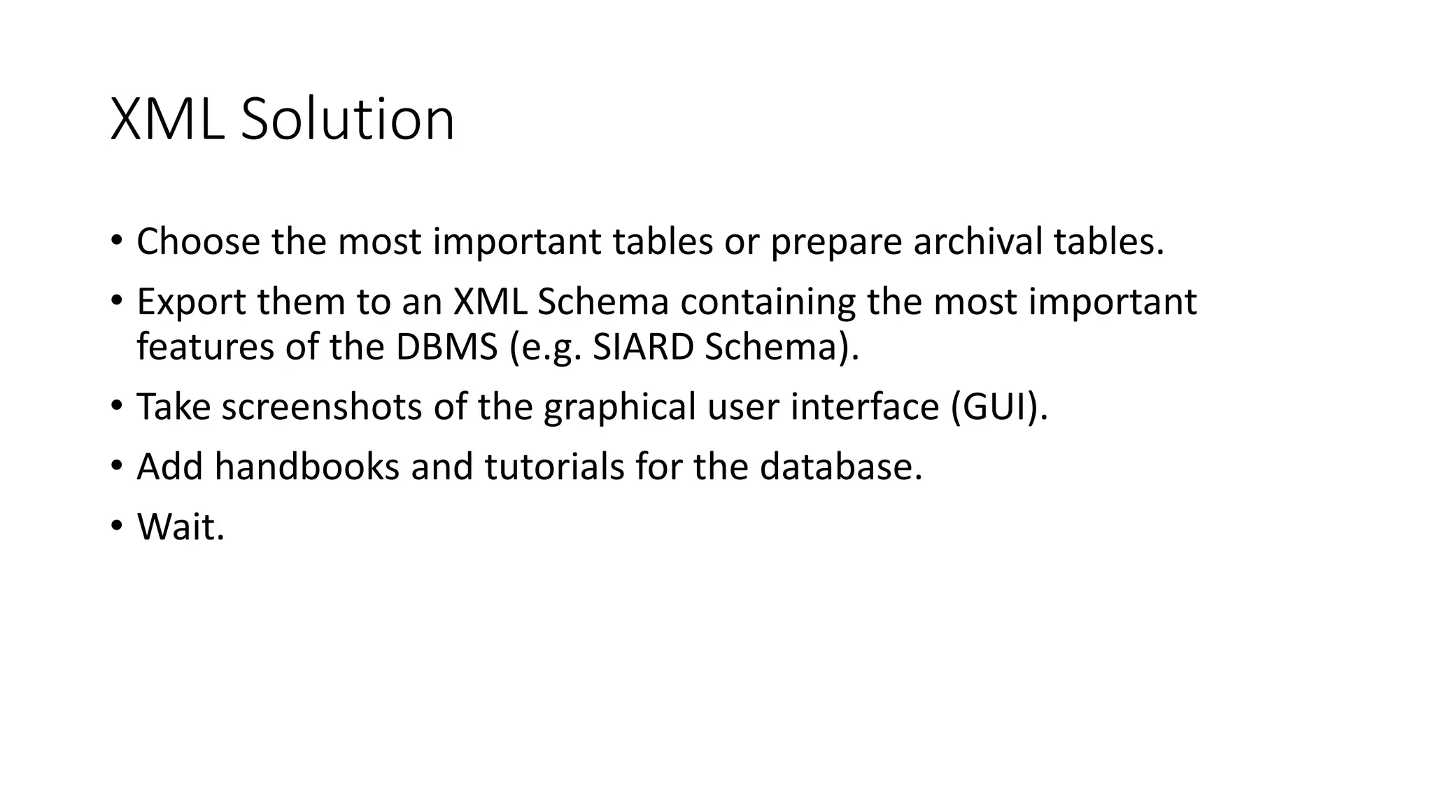 XML Solution
• Choose the most important tables or prepare archival tables.
• Export them to an XML Schema containing the most important
features of the DBMS (e.g. SIARD Schema).
• Take screenshots of the graphical user interface (GUI).
• Add handbooks and tutorials for the database.
• Wait.
 