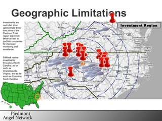 Geographic Limitations Investments are restricted to an approximate three-hour drive of the Piedmont Triad region to provide better access to portfolio companies for improved monitoring and assistance. PAN will review investments throughout North Carolina, as far north as Charlottesville, Virginia, and as far south as Columbia, South Carolina. Investment Region 