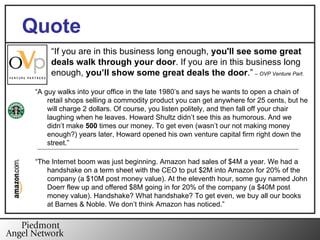 Deals Missed “ If you are in this business long enough,  you'll see some great deals walk through your door . If you are in this business long enough,  you’ll show some great deals the door .”   –  OVP Venture Part.  Quote “ A guy walks into your office in the late 1980’s and says he wants to open a chain of retail shops selling a commodity product you can get anywhere for 25 cents, but he will charge 2 dollars. Of course, you listen politely, and then fall off your chair laughing when he leaves. Howard Shultz didn’t see this as humorous. And we didn’t make  500  times our money. To get even (wasn’t our not making money enough?) years later, Howard opened his own venture capital firm right down the street.” “ The Internet boom was just beginning. Amazon had sales of $4M a year. We had a handshake on a term sheet with the CEO to put $2M into Amazon for 20% of the company (a $10M post money value). At the eleventh hour, some guy named John Doerr flew up and offered $8M going in for 20% of the company (a $40M post money value). Handshake? What handshake? To get even, we buy all our books at Barnes & Noble. We don’t think Amazon has noticed.” 