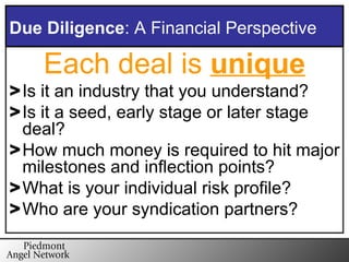 Each deal is  unique Is it an industry that you understand? Is it a seed, early stage or later stage deal? How much money is required to hit major milestones and inflection points? What is your individual risk profile? Who are your syndication partners? Due Diligence : A Financial Perspective 