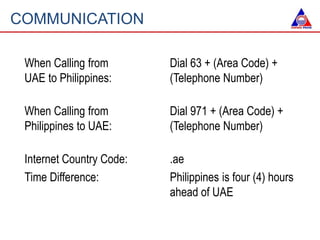 COMMUNICATION
When Calling from
UAE to Philippines:
Dial 63 + (Area Code) +
(Telephone Number)
When Calling from
Philippin...