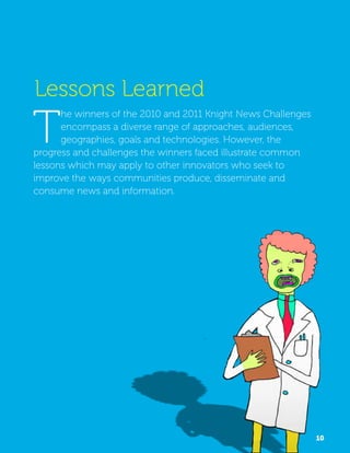 Lessons Learned 
The winners of the 2010 and 2011 Knight News Challenges 
encompass a diverse range of approaches, audiences, 
geographies, goals and technologies. However, the 
progress and challenges the winners faced illustrate common 
lessons which may apply to other innovators who seek to 
improve the ways communities produce, disseminate and 
consume news and information. 
10 
 