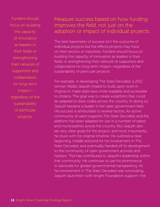 Measure success based on how funding 
improves the field, not just on the 
adoption or impact of individual projects. 
The best barometer of success isn’t the outcome of 
individual projects but the effects projects may have 
on their sectors or industries. Funders should focus on 
building the capacity of innovators as leaders in their 
fields or strengthening their network of supporters and 
collaborators for long-term impact—regardless of the 
sustainability of particular projects. 
For example, in developing The State Decoded, a 2011 
winner, Waldo Jaquith hoped to build upon work in 
Virginia to make state laws more readable and accessible 
to citizens. The goal was to create a platform that could 
be adapted to state codes across the country. In doing so, 
Jaquith became a leader in the open government field. 
His success is attributable to several factors. An active 
community of users supports The State Decoded, and the 
platform has been adapted for use in a number of states 
and municipalities across the country. But Jaquith also 
set very clear goals for the project, and most importantly, 
he stuck with his original timeline. He outlined a clear 
beginning, middle and end for his involvement in The 
State Decoded, and eventually handed off its development 
to the community of open government activists and 
hackers. This has contributed to Jaquith’s leadership within 
that community. He continues to use his prominence 
to advocate for greater governmental transparency. As 
his involvement in The State Decoded was concluding, 
Jaquith launched—with Knight Foundation support—the 
Funders should 
focus on building 
the capacity 
of innovators 
as leaders in 
their fields or 
strengthening 
their network of 
supporters and 
collaborators 
for long-term 
impact— 
regardless of the 
sustainability 
of particular 
projects. 
11 Knight News Challenge Findings Report 
 