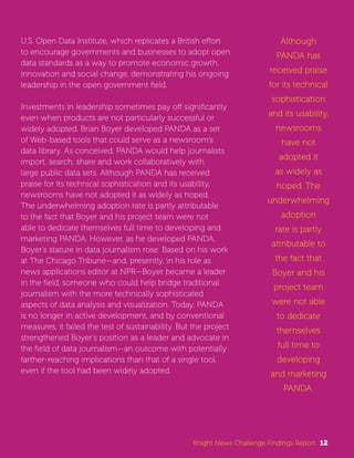 U.S. Open Data Institute, which replicates a British effort 
to encourage governments and businesses to adopt open 
data standards as a way to promote economic growth, 
innovation and social change, demonstrating his ongoing 
leadership in the open government field. 
Investments in leadership sometimes pay off significantly 
even when products are not particularly successful or 
widely adopted. Brian Boyer developed PANDA as a set 
of Web-based tools that could serve as a newsroom’s 
data library. As conceived, PANDA would help journalists 
import, search, share and work collaboratively with 
large public data sets. Although PANDA has received 
praise for its technical sophistication and its usability, 
newsrooms have not adopted it as widely as hoped. 
The underwhelming adoption rate is partly attributable 
to the fact that Boyer and his project team were not 
able to dedicate themselves full time to developing and 
marketing PANDA. However, as he developed PANDA, 
Boyer’s stature in data journalism rose. Based on his work 
at The Chicago Tribune—and, presently, in his role as 
news applications editor at NPR—Boyer became a leader 
in the field, someone who could help bridge traditional 
journalism with the more technically sophisticated 
aspects of data analysis and visualization. Today, PANDA 
is no longer in active development, and by conventional 
measures, it failed the test of sustainability. But the project 
strengthened Boyer’s position as a leader and advocate in 
the field of data journalism—an outcome with potentially 
farther-reaching implications than that of a single tool, 
even if the tool had been widely adopted. 
Although 
PANDA has 
received praise 
for its technical 
sophistication 
and its usability, 
newsrooms 
have not 
adopted it 
as widely as 
hoped. The 
underwhelming 
adoption 
rate is partly 
attributable to 
the fact that 
Boyer and his 
project team 
were not able 
to dedicate 
themselves 
full time to 
developing 
and marketing 
PANDA. 
Knight News Challenge Findings Report 12 
 