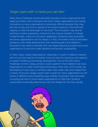 Target users with “a need you can feel.” 
Many News Challenge winners develop innovative tools or approaches that 
target journalists, their employers and other media organizations, but selling 
innovations to news organizations is extremely difficult because they may 
lack the money and time to spend on innovative projects or the technical 
capacity to take full advantage of new tools. The innovation may also be 
entering a market guarded by institutions that may be resistant to change. 
Fundamentally, unless an innovation addresses a pressing need, journalists 
and news organizations will not adopt it. In fact, innovators need to anticipate 
resistance, and create development and marketing plans that address it. 
Innovators may need to diversify their user bases beyond journalists and news 
organizations to promote wider adoption and project sustainability. 
In many cases, media organizations—especially in small or medium markets— 
lack not just the need for innovative tools, but also the resources and capacity 
to support ambitious technology development. One of the 2011 News 
Challenge winners, Zeega, aimed to build a platform that enabled local news 
organizations to create multimedia stories about their own communities. By 
developing an easy way to combine video clips, audio clips and images from 
a variety of sources, Zeega would make it easier for news organizations to tell 
stories in different and compelling ways. Initially, the project team provided 
consulting services to local media organizations to help them produce 
customized multimedia experiences with the Zeega tool. But they quickly 
13 
 