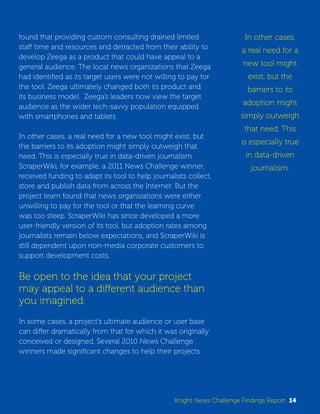 found that providing custom consulting drained limited 
staff time and resources and detracted from their ability to 
develop Zeega as a product that could have appeal to a 
general audience. The local news organizations that Zeega 
had identified as its target users were not willing to pay for 
the tool. Zeega ultimately changed both its product and 
its business model. Zeega’s leaders now view the target 
audience as the wider tech-savvy population equipped 
with smartphones and tablets. 
In other cases, a real need for a new tool might exist, but 
the barriers to its adoption might simply outweigh that 
need. This is especially true in data-driven journalism. 
ScraperWiki, for example, a 2011 News Challenge winner, 
received funding to adapt its tool to help journalists collect, 
store and publish data from across the Internet. But the 
project team found that news organizations were either 
unwilling to pay for the tool or that the learning curve 
was too steep. ScraperWiki has since developed a more 
user-friendly version of its tool, but adoption rates among 
journalists remain below expectations, and ScraperWiki is 
still dependent upon non-media corporate customers to 
support development costs. 
Be open to the idea that your project 
may appeal to a different audience than 
you imagined. 
In some cases, a project’s ultimate audience or user base 
can differ dramatically from that for which it was originally 
conceived or designed. Several 2010 News Challenge 
winners made significant changes to help their projects 
In other cases, 
a real need for a 
new tool might 
exist, but the 
barriers to its 
adoption might 
simply outweigh 
that need. This 
is especially true 
in data-driven 
journalism. 
Knight News Challenge Findings Report 14 
 