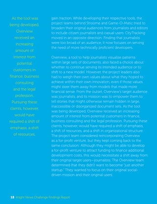 gain traction. While developing their respective tools, the 
project teams behind Stroome and Game-O-Matic tried to 
broaden their original audiences from journalists and editors 
to include citizen journalists and casual users. CityTracking 
moved in an opposite direction: Finding that journalists 
were too broad of an audience, it now focuses on serving 
the need of more technically proficient developers. 
Overview, a tool to help journalists visualize patterns 
within large sets of documents, also faced a choice about 
whether to continue serving its intended audience or to 
shift to a new model. However, the project leaders also 
had to weigh their own values about what they hoped to 
achieve within their own innovation, even if those values 
might steer them away from models that made more 
financial sense. From the outset, Overview’s target audience 
was journalists, and its mission was to empower them to 
tell stories that might otherwise remain hidden in large, 
inaccessible or disorganized document sets. As the tool 
was being developed, Overview received an increasing 
amount of interest from potential customers in finance, 
business consulting and the legal profession. Pursuing these 
clients, however, would have required a shift of emphasis, 
a shift of resources, and a shift in organizational structure. 
The project team considered reincorporating Overview 
as a for-profit venture, but they kept coming back to the 
same conclusion: Although they might be able to develop 
a for-profit venture to attract funding to finance additional 
development costs, this would necessitate a shift away from 
their original target users—journalists. The Overview team 
determined that they didn’t want to become “just another 
startup.” They wanted to focus on their original social-driven 
mission and their original users. 
As the tool was 
being developed, 
Overview 
received an 
increasing 
amount of 
interest from 
potential 
customers in 
finance, business 
consulting 
and the legal 
profession. 
Pursuing these 
clients, however, 
would have 
required a shift of 
emphasis, a shift 
of resources, 
15 Knight News Challenge Findings Report 
 