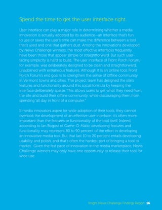 Spend the time to get the user interface right. 
User interface can play a major role in determining whether a media 
innovation is actually adopted by its audience—an interface that’s fun 
to use or saves the user’s time can make the difference between a tool 
that’s used and one that gathers dust. Among the innovations developed 
by News Challenge winners, the most effective interfaces frequently 
have been those that appear simple or straightforward. But such user-facing 
simplicity is hard to build. The user interface of Front Porch Forum, 
for example, was deliberately designed to be clean and straightforward, 
unadorned with extraneous features. Although it is an online tool, Front 
Porch Forum’s end goal is to strengthen the sense of offline community 
in Vermont towns and cities. The project team has designed the site’s 
features and functionality around this social formula by keeping the 
interface deliberately sparse. This allows users to get what they need from 
the site and build their offline community, while discouraging them from 
spending “all day in front of a computer.” 
If media innovators aspire for wide adoption of their tools, they cannot 
overlook the development of an effective user interface; it’s often more 
important than the features or functionality of the tool itself. Indeed, 
according to Ian Bogost of Game-O-Matic, developing features and 
functionality may represent 80 to 90 percent of the effort in developing 
an innovative media tool. But that last 10 to 20 percent entails developing 
usability and polish, and that’s often the hardest part of bringing a tool to 
market. Given the fast pace of innovation in the media marketplace, News 
Challenge winners may only have one opportunity to release their tool for 
wide use. 
Knight News Challenge Findings Report 16 
 