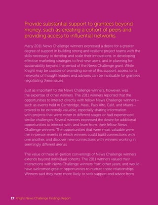 Provide substantial support to grantees beyond 
money, such as creating a cohort of peers and 
providing access to influential networks. 
Many 2011 News Challenge winners expressed a desire for a greater 
degree of support in building strong and resilient project teams with the 
skills necessary to develop and scale their innovations; in developing 
effective marketing strategies to find new users; and in planning for 
sustainability beyond the period of the News Challenge grant. While 
Knight may be capable of providing some of this support, access to its 
networks of thought leaders and advisers can be invaluable for grantees 
negotiating these issues. 
Just as important to the News Challenge winners, however, was 
the expertise of other winners. The 2011 winners reported that the 
opportunities to interact directly with fellow News Challenge winners— 
such as events held in Cambridge, Mass., Palo Alto, Calif., and Miami— 
proved to be extremely valuable, especially sharing information 
with projects that were either in different stages or had experienced 
similar challenges. Several winners expressed the desire for additional 
opportunities to interact with, and learn from, their fellow News 
Challenge winners. The opportunities that were most valuable were 
the in-person events in which winners could build connections with 
one another, and discover new connections with winners working in 
seemingly different arenas. 
The value of these in-person convenings of News Challenge winners 
extends beyond individual cohorts. The 2011 winners valued their 
interactions with News Challenge winners from other years, and would 
have welcomed greater opportunities to nurture those relationships. 
Winners said they were more likely to seek support and advice from 
17 Knight News Challenge Findings Report 
 
