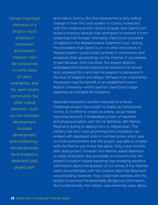 and trials in Quincy. But this represented a fairly radical 
change in how the court system in Quincy interacted 
with the media and with citizens at large, and OpenCourt 
faced numerous lawsuits that attempted to prevent it from 
streaming trial footage. Ultimately, OpenCourt prevailed 
on appeal to the Massachusetts Supreme Court, setting 
the precedent that OpenCourt—or other innovators in 
Massachusetts—could install cameras in courtrooms and 
broadcast their proceedings on the Internet. It succeeded 
in part because John Davidow, the project director, 
anticipated the strong institutional resistance he would 
face, prepared for it and had the support to persevere in 
the face of litigation and delays. Perhaps most importantly, 
the project had the benefit of an established home— 
Boston University—which paid for OpenCourt’s legal 
expenses as it fended off resistance. 
Basetrack represents another example of a News 
Challenge project that sought to shake up institutional 
norms. In its effort to create an online, social media 
reporting network, it embedded a team of reporters 
and photojournalists with the 1st Battalion, 8th Marine 
Regiment during its deployment to Afghanistan. The 
military has strict rules governing how journalists can 
embed with deployed units in combat zones, and it was 
no small achievement that the project was able to embed 
with the Marine unit in the first place. Only a few months 
after deployment, however, the Marines asked Basetrack 
to cease its project, due principally to concerns that the 
project’s location-based reporting was revealing sensitive 
information about the position of U.S. forces. If the Marines 
were uncomfortable with the location data that Basetrack 
was providing, however, they could have worked with the 
project to remove the potentially dangerous information. 
But fundamentally, the military was extremely wary about 
Certain important 
elements of a 
project—such 
as product 
promotion 
and content 
creation—can 
be outsourced 
in some cases 
to users, 
evangelists, and 
the open source 
community. But 
other critical 
elements—such 
as core software 
development, 
business 
development, 
and fundraising— 
should generally 
be entrusted to 
dedicated, paid 
project staff. 
19 Knight News Challenge Findings Report 
 