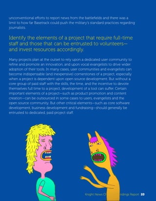 unconventional efforts to report news from the battlefields and there was a 
limit to how far Basetrack could push the military’s standard practices regarding 
journalists. 
Identify the elements of a project that require full-time 
staff and those that can be entrusted to volunteers— 
and invest resources accordingly. 
Many projects plan at the outset to rely upon a dedicated user community to 
refine and promote an innovation, and upon vocal evangelists to drive wider 
adoption of their tools. In many cases, user communities and evangelists can 
become indispensable (and inexpensive) cornerstones of a project, especially 
when a project is dependent upon open source development. But without a 
core group of paid staff with the skills, the time, and the incentive to devote 
themselves full time to a project, development of a tool can suffer. Certain 
important elements of a project—such as product promotion and content 
creation—can be outsourced in some cases to users, evangelists and the 
open source community. But other critical elements—such as core software 
development, business development and fundraising—should generally be 
entrusted to dedicated, paid project staff. 
Knight News Challenge Findings Report 20 
 