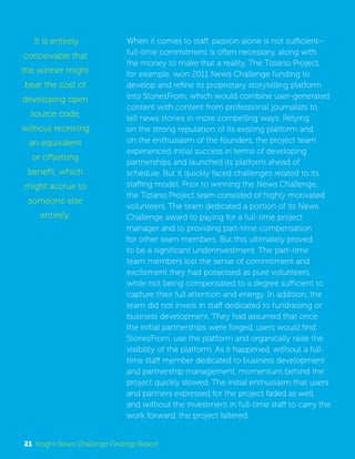 When it comes to staff, passion alone is not sufficient— 
full-time commitment is often necessary, along with 
the money to make that a reality. The Tiziano Project, 
for example, won 2011 News Challenge funding to 
develop and refine its proprietary storytelling platform 
into StoriesFrom, which would combine user-generated 
content with content from professional journalists to 
tell news stories in more compelling ways. Relying 
on the strong reputation of its existing platform and 
on the enthusiasm of the founders, the project team 
experienced initial success in terms of developing 
partnerships and launched its platform ahead of 
schedule. But it quickly faced challenges related to its 
staffing model. Prior to winning the News Challenge, 
the Tiziano Project team consisted of highly motivated 
volunteers. The team dedicated a portion of its News 
Challenge award to paying for a full-time project 
manager and to providing part-time compensation 
for other team members. But this ultimately proved 
to be a significant underinvestment. The part-time 
team members lost the sense of commitment and 
excitement they had possessed as pure volunteers, 
while not being compensated to a degree sufficient to 
capture their full attention and energy. In addition, the 
team did not invest in staff dedicated to fundraising or 
business development. They had assumed that once 
the initial partnerships were forged, users would find 
StoriesFrom, use the platform and organically raise the 
visibility of the platform. As it happened, without a full-time 
staff member dedicated to business development 
and partnership management, momentum behind the 
project quickly slowed. The initial enthusiasm that users 
and partners expressed for the project faded as well, 
and without the investment in full-time staff to carry the 
work forward, the project faltered. 
It is entirely 
conceivable that 
the winner might 
bear the cost of 
developing open 
source code, 
without receiving 
an equivalent 
or offsetting 
benefit, which 
might accrue to 
someone else 
entirely. 
21 Knight News Challenge Findings Report 
 