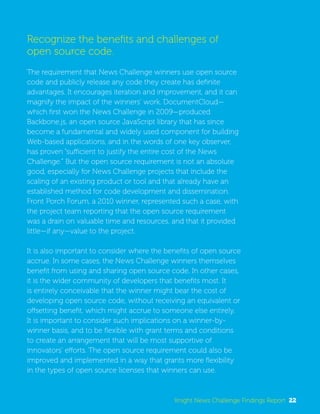 Recognize the benefits and challenges of 
open source code. 
The requirement that News Challenge winners use open source 
code and publicly release any code they create has definite 
advantages. It encourages iteration and improvement, and it can 
magnify the impact of the winners’ work. DocumentCloud— 
which first won the News Challenge in 2009—produced 
Backbone.js, an open source JavaScript library that has since 
become a fundamental and widely used component for building 
Web-based applications, and in the words of one key observer, 
has proven “sufficient to justify the entire cost of the News 
Challenge.” But the open source requirement is not an absolute 
good, especially for News Challenge projects that include the 
scaling of an existing product or tool and that already have an 
established method for code development and dissemination. 
Front Porch Forum, a 2010 winner, represented such a case, with 
the project team reporting that the open source requirement 
was a drain on valuable time and resources, and that it provided 
little—if any—value to the project. 
It is also important to consider where the benefits of open source 
accrue. In some cases, the News Challenge winners themselves 
benefit from using and sharing open source code. In other cases, 
it is the wider community of developers that benefits most. It 
is entirely conceivable that the winner might bear the cost of 
developing open source code, without receiving an equivalent or 
offsetting benefit, which might accrue to someone else entirely. 
It is important to consider such implications on a winner-by-winner 
basis, and to be flexible with grant terms and conditions 
to create an arrangement that will be most supportive of 
innovators’ efforts. The open source requirement could also be 
improved and implemented in a way that grants more flexibility 
in the types of open source licenses that winners can use. 
Knight News Challenge Findings Report 22 
 