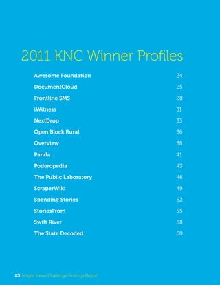 2011 KNC Winner Profiles 
Awesome Foundation 24 
DocumentCloud 25 
Frontline SMS 28 
iWitness 31 
NextDrop 33 
Open Block Rural 36 
Overview 38 
Panda 41 
Poderopedia 43 
The Public Laboratory 46 
ScraperWiki 49 
Spending Stories 52 
StoriesFrom 55 
Swift River 58 
The State Decoded 60 
23 Knight News Challenge Findings Report 
 