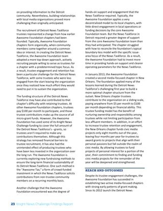 The 
Knight 
News 
Challenge: 
A 
Review 
of 
the 
2011 
Winners 
2 
on 
providing 
information 
to 
the 
Detroit 
community. 
Nevertheless, 
building 
relationships 
with 
local 
media 
organizations 
proved 
more 
challenging 
than 
originally 
anticipated. 
The 
recruitment 
of 
Detroit 
News 
Taskforce 
trustees 
represented 
a 
change 
from 
how 
earlier 
Awesome 
Foundation 
chapters 
had 
been 
founded. 
Typically, 
Awesome 
Foundation 
chapters 
form 
organically, 
when 
community 
members 
come 
together 
around 
a 
common 
idea 
or 
interest. 
In 
creating 
the 
Detroit 
News 
Taskforce, 
the 
Awesome 
Foundation 
team 
adopted 
a 
more 
top-­‐down 
approach, 
actively 
recruiting 
people 
willing 
to 
serve 
as 
trustees 
for 
a 
chapter 
with 
a 
predetermined 
topic 
focus. 
As 
a 
result, 
trustee 
engagement 
and 
retention 
has 
been 
a 
particular 
challenge 
for 
the 
Detroit 
News 
Taskforce, 
with 
some 
trustees 
who 
were 
less 
engaged 
from 
the 
start 
leaving 
the 
organization 
once 
they 
realized 
how 
much 
effort 
they 
would 
need 
to 
put 
in 
to 
sustain 
the 
organization. 
The 
funding 
structure 
of 
the 
Detroit 
News 
Taskforce 
may 
have 
also 
contributed 
to 
that 
chapter’s 
difficulty 
with 
retaining 
trustees. 
At 
other 
Awesome 
Foundation 
chapters, 
trustees 
pay 
$100 
per 
month 
to 
participate, 
and 
those 
trustee 
contributions 
make 
up 
the 
source 
of 
all 
micro-­‐grant 
funds. 
However, 
the 
Awesome 
Foundation 
has 
used 
some 
of 
its 
Knight 
News 
Challenge 
funding 
to 
cover 
the 
full 
amount 
of 
the 
Detroit 
News 
Taskforce’s 
-­‐-­‐grants, 
so 
trustees 
aren’t 
required 
to 
make 
any 
contributions 
themselves. 
Although 
this 
strategy 
has 
removed 
financial 
barriers 
to 
trustee 
recruitment, 
it 
has 
also 
had 
the 
unintended 
effect 
of 
producing 
trustees 
who 
have 
been 
less 
invested 
in 
the 
organization 
over 
the 
long 
run. 
The 
Awesome 
Foundation 
is 
currently 
exploring 
new 
fundraising 
methods 
to 
ensure 
the 
long-­‐term 
financial 
sustainability 
of 
its 
Detroit 
News 
Taskforce. 
One 
such 
method 
is 
the 
“Awesome 
Tax,” 
a 
form 
of 
crowd-­‐funded 
investment 
in 
which 
the 
News 
Taskforce 
solicits 
contributions 
from 
non-­‐trustee 
community 
members 
on 
a 
recurring 
monthly 
basis. 
Another 
challenge 
that 
the 
Awesome 
Foundation 
encountered 
was 
the 
degree 
of 
hands-­‐on 
support 
and 
engagement 
that 
the 
News 
Taskforce 
required. 
Typically, 
the 
Awesome 
Foundation 
applies 
a 
very 
decentralized 
model 
to 
its 
local 
chapters, 
with 
little 
direct 
engagement 
in 
local 
operations 
or 
funding 
decisions 
by 
the 
core 
Awesome 
Foundation 
team. 
But 
the 
News 
Taskforce 
in 
Detroit 
required 
a 
greater 
degree 
of 
support 
from 
the 
core 
Awesome 
Foundation 
team 
than 
they 
had 
anticipated. 
The 
chapter 
struggled 
with 
how 
to 
reconcile 
the 
foundation’s 
typical 
boundary-­‐less 
model 
with 
the 
specific 
issue-­‐ 
area 
focus 
of 
the 
News 
Taskforce. 
As 
a 
result, 
the 
Awesome 
Foundation 
had 
to 
invest 
more 
time 
in 
providing 
hands-­‐on 
support 
and 
clearer 
operating 
parameters 
for 
the 
News 
Taskforce. 
In 
January 
2013, 
the 
Awesome 
Foundation 
created 
a 
second 
media-­‐focused 
chapter 
in 
New 
Orleans. 
The 
foundation 
applied 
many 
of 
the 
lessons 
learned 
during 
the 
Detroit 
News 
Taskforce’s 
challenging 
first 
year 
to 
build 
a 
more 
optimal 
chapter 
structure 
from 
the 
outset. 
New 
Orleans 
chapter 
trustees 
contribute 
to 
the 
organization 
on 
a 
sliding 
scale, 
paying 
anywhere 
from 
$5 
per 
month 
to 
$100 
per 
month 
depending 
on 
financial 
ability. 
This 
trustee 
funding 
model 
has 
the 
benefit 
of 
nurturing 
ownership 
and 
responsibility 
among 
trustees 
while 
not 
limiting 
participation 
from 
less 
affluent 
members. 
In 
addition, 
in 
an 
effort 
to 
increase 
trustee 
retention 
and 
engagement, 
the 
New 
Orleans 
chapter 
funds 
civic 
media 
projects 
only 
eight 
months 
out 
of 
the 
year, 
leaving 
four 
months 
per 
year 
for 
trustees 
to 
award 
grants 
to 
projects 
that 
align 
with 
their 
personal 
passions 
but 
fall 
outside 
the 
realm 
of 
civic 
media. 
By 
allowing 
trustees 
to 
fund 
projects 
of 
personal 
interest 
for 
a 
portion 
of 
the 
year, 
their 
commitment 
to 
finding 
and 
funding 
civic 
media 
projects 
for 
the 
remainder 
of 
the 
year 
will 
be 
deepened 
and 
strengthened. 
REACH AND OUTCOMES 
Despite 
its 
trustee 
engagement 
challenges, 
the 
Awesome 
Foundation 
has 
succeeded 
in 
establishing 
two 
active 
media-­‐focused 
chapters 
with 
strong 
early 
patterns 
of 
grant 
making. 
Since 
its 
2012 
launch 
the 
Detroit 
News 
23 Knight News Challenge Findings Report 
 