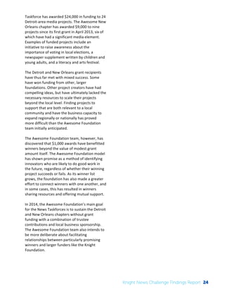 The 
Knight 
News 
Challenge: 
A 
Review 
of 
the 
2011 
Winners 
3 
Taskforce 
has 
awarded 
$24,000 
in 
funding 
to 
24 
Detroit-­‐area 
media 
projects. 
The 
Awesome 
New 
Orleans 
chapter 
has 
awarded 
$9,000 
to 
nine 
projects 
since 
its 
first 
grant 
in 
April 
2013, 
six 
of 
which 
have 
had 
a 
significant 
media 
element. 
Examples 
of 
funded 
projects 
include 
an 
initiative 
to 
raise 
awareness 
about 
the 
importance 
of 
voting 
in 
local 
elections, 
a 
newspaper 
supplement 
written 
by 
children 
and 
young 
adults, 
and 
a 
literacy 
and 
arts 
festival. 
The 
Detroit 
and 
New 
Orleans 
grant 
recipients 
have 
thus 
far 
met 
with 
mixed 
success. 
Some 
have 
won 
funding 
from 
other, 
larger 
foundations. 
Other 
project 
creators 
have 
had 
compelling 
ideas, 
but 
have 
ultimately 
lacked 
the 
necessary 
resources 
to 
scale 
their 
projects 
beyond 
the 
local 
level. 
Finding 
projects 
to 
support 
that 
are 
both 
relevant 
to 
a 
local 
community 
and 
have 
the 
business 
capacity 
to 
expand 
regionally 
or 
nationally 
has 
proved 
more 
difficult 
than 
the 
Awesome 
Foundation 
team 
initially 
anticipated. 
The 
Awesome 
Foundation 
team, 
however, 
has 
discovered 
that 
$1,000 
awards 
have 
benefitted 
winners 
beyond 
the 
value 
of 
modest 
grant 
amount 
itself. 
The 
Awesome 
Foundation 
model 
has 
shown 
promise 
as 
a 
method 
of 
identifying 
innovators 
who 
are 
likely 
to 
do 
good 
work 
in 
the 
future, 
regardless 
of 
whether 
their 
winning 
project 
succeeds 
or 
fails. 
As 
its 
winner 
list 
grows, 
the 
foundation 
has 
also 
made 
a 
greater 
effort 
to 
connect 
winners 
with 
one 
another, 
and 
in 
some 
cases, 
this 
has 
resulted 
in 
winners 
sharing 
resources 
and 
offering 
mutual 
support. 
In 
2014, 
the 
Awesome 
Foundation’s 
main 
goal 
for 
the 
News 
Taskforces 
is 
to 
sustain 
the 
Detroit 
and 
New 
Orleans 
chapters 
without 
grant 
funding 
with 
a 
combination 
of 
trustee 
contributions 
and 
local 
business 
sponsorship. 
The 
Awesome 
Foundation 
team 
also 
intends 
to 
be 
more 
deliberate 
about 
facilitating 
relationships 
between 
particularly 
promising 
winners 
and 
larger 
funders 
like 
the 
Knight 
Foundation. 
Knight News Challenge Findings Report 24 
 