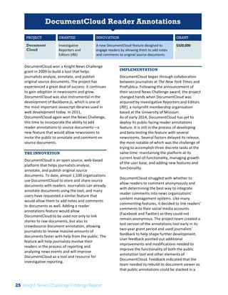 The 
Knight 
News 
Challenge: 
A 
Review 
of 
the 
2011 
Winners 
1 
DocumentCloud Reader Annotations 
PROJECT GRANTEE INNOVATION GRANT 
Document 
Cloud 
Investigative 
Reporters 
and 
Editors 
(IRE) 
A 
new 
DocumentCloud 
feature 
designed 
to 
engage 
readers 
by 
allowing 
them 
to 
add 
notes 
and 
comments 
to 
original 
source 
documents 
$320,000 
DocumentCloud 
won 
a 
Knight 
News 
Challenge 
grant 
in 
2009 
to 
build 
a 
tool 
that 
helps 
journalists 
analyze, 
annotate, 
and 
publish 
original 
source 
documents. 
The 
project 
has 
experienced 
a 
great 
deal 
of 
success: 
it 
continues 
to 
gain 
adoption 
in 
newsrooms 
and 
grow. 
DocumentCloud 
was 
also 
instrumental 
in 
the 
development 
of 
Backbone.js, 
which 
is 
one 
of 
the 
most 
important 
Javascript 
libraries 
used 
in 
web 
development 
today. 
In 
2011, 
DocumentCloud 
again 
won 
the 
News 
Challenge, 
this 
time 
to 
incorporate 
the 
ability 
to 
add 
reader 
annotations 
to 
source 
documents—a 
new 
feature 
that 
would 
allow 
newsrooms 
to 
invite 
the 
public 
to 
annotate 
and 
comment 
on 
source 
documents. 
THE INNOVATION 
DocumentCloud 
is 
an 
open 
source, 
web-­‐based 
platform 
that 
helps 
journalists 
analyze, 
annotate, 
and 
publish 
original 
source 
documents. 
To 
date, 
almost 
1,100 
organizations 
use 
DocumentCloud 
to 
store 
and 
share 
source 
documents 
with 
readers. 
Journalists 
can 
already 
annotate 
documents 
using 
the 
tool, 
and 
many 
users 
have 
requested 
a 
similar 
feature 
that 
would 
allow 
them 
to 
add 
notes 
and 
comments 
to 
documents 
as 
well. 
Adding 
a 
reader 
annotations 
feature 
would 
allow 
DocumentCloud 
to 
be 
used 
not 
only 
to 
link 
stories 
to 
raw 
documents, 
but 
also 
to 
crowdsource 
document 
annotation, 
allowing 
journalists 
to 
review 
massive 
amounts 
of 
documents 
faster 
with 
help 
from 
the 
public. 
The 
feature 
will 
help 
journalists 
involve 
their 
readers 
in 
the 
process 
of 
reporting 
and 
analyzing 
news 
events 
and 
will 
improve 
DocumentCloud 
as 
a 
tool 
and 
resource 
for 
investigative 
reporting. 
IMPLEMENTATION 
DocumentCloud 
began 
through 
collaboration 
between 
journalists 
at 
The 
New 
York 
Times 
and 
ProPublica. 
Following 
the 
announcement 
of 
their 
second 
News 
Challenge 
award, 
the 
project 
changed 
hands 
when 
DocumentCloud 
was 
acquired 
by 
Investigative 
Reporters 
and 
Editors 
(IRE), 
a 
nonprofit 
membership 
organization 
based 
at 
the 
University 
of 
Missouri. 
As 
of 
early 
2014, 
DocumentCloud 
has 
yet 
to 
deploy 
its 
public-­‐facing 
reader 
annotations 
feature. 
It 
is 
still 
in 
the 
process 
of 
developing 
and 
beta 
testing 
the 
feature 
with 
several 
newsrooms. 
Several 
factors 
delayed 
its 
release, 
the 
most 
notable 
of 
which 
was 
the 
challenge 
of 
trying 
to 
accomplish 
three 
discrete 
tasks 
at 
the 
same 
time: 
maintaining 
the 
platform 
at 
its 
current 
level 
of 
functionality, 
managing 
growth 
of 
the 
user 
base, 
and 
adding 
new 
features 
and 
functionality. 
DocumentCloud 
struggled 
with 
whether 
to 
allow 
readers 
to 
comment 
anonymously 
and 
with 
determining 
the 
best 
way 
to 
integrate 
reader 
comments 
into 
news 
organizations’ 
content 
management 
systems. 
Like 
many 
commenting 
features, 
it 
decided 
to 
link 
readers’ 
comments 
to 
their 
social 
media 
accounts 
(Facebook 
and 
Twitter) 
so 
they 
could 
not 
remain 
anonymous. 
The 
project 
team 
created 
a 
test 
version 
of 
the 
annotations 
tool 
early 
in 
its 
two-­‐year 
grant 
period 
and 
used 
journalists’ 
feedback 
to 
help 
shape 
further 
development. 
User 
feedback 
pointed 
out 
additional 
improvements 
and 
modifications 
needed 
to 
improve 
the 
functionality 
of 
both 
the 
public 
annotation 
tool 
and 
other 
elements 
of 
DocumentCloud. 
Feedback 
indicated 
that 
the 
team 
needed 
to 
rebuild 
its 
document 
viewer 
so 
that 
public 
annotations 
could 
be 
stacked 
in 
a 
25 Knight News Challenge Findings Report 
 