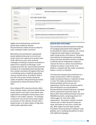 The 
Knight 
News 
Challenge: 
A 
Review 
of 
the 
2011 
Winners 
2 
legible 
and 
uncluttered 
way, 
and 
that 
the 
project 
team 
needed 
to 
improve 
DocumentCloud’s 
mobile 
version 
to 
allow 
for 
easier 
viewing 
of 
reader 
comments. 
Meanwhile, 
DocumentCloud’s 
rapid 
growth 
placed 
additional 
demands 
on 
its 
technical 
system 
and 
on 
the 
capacity 
of 
its 
project 
team 
at 
IRE. 
With 
more 
users 
came 
technical 
challenges 
of 
needing 
to 
improve 
the 
platform’s 
speed 
and 
its 
capacity 
to 
hold 
larger, 
more 
complex 
document 
sets. 
DocumentCloud 
will 
be 
working 
on 
its 
sustainability 
planning 
with 
help 
from 
outside 
consultants 
throughout 
2014 
and 
is 
considering 
various 
models 
for 
generating 
revenue 
into 
the 
future. 
As 
of 
March 
2014, 
it 
was 
still 
in 
the 
process 
of 
beta 
testing 
the 
reader 
annotations 
with 
partnering 
journalists 
and 
planned 
to 
release 
the 
feature 
later 
in 
2014. 
Once 
released, 
IRE’s 
executive 
director, 
Mark 
Horvit, 
believes 
reader 
comments 
ideally 
will 
be 
project 
specific, 
and 
used 
in 
cases 
where 
news 
organizations 
would 
gather 
facts/analysis 
from 
readers 
or 
the 
readers’ 
opinions. 
For 
example, 
a 
newsroom 
may 
use 
the 
tool 
to 
allow 
readers 
to 
comment 
on 
the 
collection 
of 
Sarah 
Palin’s 
leaked 
emails, 
or 
to 
allow 
readers 
to 
flag 
items 
within 
public 
expenditure 
data. 
REACH AND OUTCOMES 
DocumentCloud 
underestimated 
the 
challenge 
of 
managing 
rapid 
growth 
while 
adding 
the 
functionality 
for 
reader 
annotations. 
As 
a 
result, 
it 
experienced 
major 
delays 
in 
launching 
a 
public-­‐facing 
version 
of 
the 
feature. 
The 
project 
team 
believes 
the 
development 
and 
testing 
process 
has 
been 
beneficial 
overall 
as 
it 
helped 
to 
identify 
several 
modifications 
needed 
to 
improve 
the 
tool 
as 
a 
whole. 
DocumentCloud 
still 
plans 
to 
release 
a 
new 
version 
of 
its 
platform, 
complete 
with 
the 
reader 
annotations 
feature, 
in 
early-­‐ 
to 
mid-­‐2014. 
The 
distinction 
between 
DocumentCloud 
as 
a 
project 
and 
the 
team’s 
effort 
to 
develop 
a 
reader 
annotations 
feature 
is 
important 
to 
keep 
in 
mind. 
The 
reader 
annotations 
feature 
is 
behind 
schedule 
and 
has 
not 
yet 
met 
expectations. 
But 
the 
same 
cannot 
be 
said 
for 
DocumentCloud 
as 
an 
overall 
platform. 
DocumentCloud 
is 
poised 
to 
become 
a 
standard 
tool 
for 
newsrooms 
around 
the 
world. 
By 
March 
2014, 
DocumentCloud 
hosted 
more 
than 
990,000 
documents, 
comprising 
almost 
13.5 
million 
pages, 
for 
more 
than 
1,000 
organizations. 
The 
project’s 
website 
routinely 
receives 
over 
a 
million 
document 
views 
per 
week, 
with 
peaks 
of 
more 
than 
a 
million 
per 
day. 
With 
support 
from 
the 
Open 
Society 
Foundation, 
DocumentCloud 
is 
looking 
to 
scale 
globally, 
and 
is 
modifying 
the 
platform 
to 
work 
with 
additional 
languages. 
Knight News Challenge Findings Report 26 
 