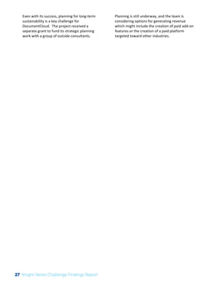The 
Knight 
News 
Challenge: 
A 
Review 
of 
the 
2011 
Winners 
3 
Even 
with 
its 
success, 
planning 
for 
long-­‐term 
sustainability 
is 
a 
key 
challenge 
for 
DocumentCloud. 
The 
project 
received 
a 
separate 
grant 
to 
fund 
its 
strategic 
planning 
work 
with 
a 
group 
of 
outside 
consultants. 
Planning 
is 
still 
underway, 
and 
the 
team 
is 
considering 
options 
for 
generating 
revenue 
which 
might 
include 
the 
creation 
of 
paid 
add-­‐on 
features 
or 
the 
creation 
of 
a 
paid 
platform 
targeted 
toward 
other 
industries. 
27 Knight News Challenge Findings Report 
 