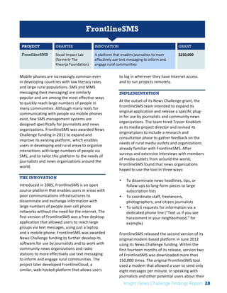 FrontlineSMS 
PROJECT GRANTEE INNOVATION GRANT 
FrontlineSMS Social 
Impact 
Lab 
(formerly 
The 
Kiwanja 
Foundation) 
A 
platform 
that 
enables 
journalists 
to 
more 
effectively 
use 
text 
messaging 
to 
inform 
and 
engage 
rural 
communities 
$250,000 
Mobile 
phones 
are 
increasingly 
common 
even 
in 
developing 
countries 
with 
low 
literacy 
rates 
and 
large 
rural 
populations. 
SMS 
and 
MMS 
messaging 
(text 
messaging) 
are 
similarly 
popular 
and 
are 
among 
the 
most 
effective 
ways 
to 
quickly 
reach 
large 
numbers 
of 
people 
in 
many 
communities. 
Although 
many 
tools 
for 
communicating 
with 
people 
via 
mobile 
phones 
exist, 
few 
SMS 
management 
systems 
are 
designed 
specifically 
for 
journalists 
and 
news 
organizations. 
FrontlineSMS 
was 
awarded 
News 
Challenge 
funding 
in 
2011 
to 
expand 
and 
improve 
its 
existing 
platform, 
which 
enables 
users 
in 
developing 
and 
rural 
areas 
to 
organize 
interactions 
with 
large 
numbers 
of 
people 
via 
SMS, 
and 
to 
tailor 
this 
platform 
to 
the 
needs 
of 
journalists 
and 
news 
organizations 
around 
the 
world. 
THE INNOVATION 
Introduced 
in 
2005, 
FrontlineSMS 
is 
an 
open 
source 
platform 
that 
enables 
users 
in 
areas 
with 
poor 
communications 
infrastructures 
to 
disseminate 
and 
exchange 
information 
with 
large 
numbers 
of 
people 
over 
cell 
phone 
networks 
without 
the 
need 
for 
the 
internet. 
The 
first 
version 
of 
FrontlineSMS 
was 
a 
free 
desktop 
application 
that 
allowed 
users 
to 
reach 
large 
groups 
via 
text 
messages, 
using 
just 
a 
laptop 
and 
a 
mobile 
phone. 
FrontlineSMS 
was 
awarded 
News 
Challenge 
funding 
to 
further 
develop 
its 
software 
for 
use 
by 
journalists 
and 
to 
work 
with 
community 
news 
organizations 
and 
radio 
stations 
to 
more 
effectively 
use 
text 
messaging 
to 
inform 
and 
engage 
rural 
communities. 
The 
project 
later 
developed 
FrontlineCloud, 
a 
similar, 
web-­‐hosted 
platform 
that 
allows 
users 
to 
log 
in 
wherever 
they 
have 
internet 
access 
and 
to 
run 
projects 
remotely. 
IMPLEMENTATION 
At 
the 
outset 
of 
its 
News 
Challenge 
grant, 
the 
FrontlineSMS 
team 
intended 
to 
expand 
its 
original 
application 
and 
release 
a 
specific 
plug-­‐ 
in 
for 
use 
by 
journalists 
and 
community 
news 
organizations. 
The 
team 
hired 
Trevor 
Knoblich 
as 
its 
media 
project 
director 
and 
revised 
its 
original 
plans 
to 
include 
a 
research 
and 
consultation 
phase 
to 
gather 
feedback 
on 
the 
needs 
of 
rural 
media 
outlets 
and 
organizations 
already 
familiar 
with 
FrontlineSMS. 
After 
surveys 
and 
extensive 
interviews 
with 
members 
of 
media 
outlets 
from 
around 
the 
world, 
FrontlineSMS 
found 
that 
news 
organizations 
hoped 
to 
use 
the 
tool 
in 
three 
ways: 
• To 
disseminate 
news 
headlines, 
tips, 
or 
follow-­‐ups 
to 
long-­‐form 
pieces 
to 
large 
subscription 
lists 
• To 
coordinate 
staff, 
freelancers, 
photographers, 
and 
citizen 
journalists 
• To 
solicit 
requests 
for 
information 
via 
a 
dedicated 
phone 
line 
(“Text 
us 
if 
you 
see 
harassment 
in 
your 
neighborhood,” 
for 
example) 
FrontlineSMS 
released 
the 
second 
version 
of 
its 
original 
modem-­‐based 
platform 
in 
June 
2012 
using 
its 
News 
Challenge 
funding. 
Within 
the 
first 
fourteen 
months 
of 
its 
release, 
version 
two 
of 
FrontlineSMS 
was 
downloaded 
more 
than 
150,000 
times. 
The 
original 
FrontlineSMS 
tool 
used 
a 
modem 
that 
allowed 
a 
user 
to 
send 
only 
eight 
messages 
per 
minute. 
In 
speaking 
with 
journalists 
and 
other 
potential 
users 
about 
their 
Knight News Challenge Findings Report 28 
 