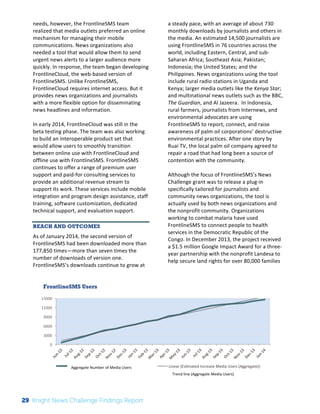 FrontlineSMS Users 
15000 
12000 
9000 
6000 
3000 
The 
Knight 
News 
Challenge: 
A 
Review 
of 
the 
2011 
Winners 
1 
needs, 
however, 
the 
FrontlineSMS 
team 
realized 
that 
media 
outlets 
preferred 
an 
online 
mechanism 
for 
managing 
their 
mobile 
communications. 
News 
organizations 
also 
needed 
a 
tool 
that 
would 
allow 
them 
to 
send 
urgent 
news 
alerts 
to 
a 
larger 
audience 
more 
quickly. 
In 
response, 
the 
team 
began 
developing 
FrontlineCloud, 
the 
web-­‐based 
version 
of 
FrontlineSMS. 
Unlike 
FrontlineSMS, 
FrontlineCloud 
requires 
internet 
access. 
But 
it 
provides 
news 
organizations 
and 
journalists 
with 
a 
more 
flexible 
option 
for 
disseminating 
news 
headlines 
and 
information. 
In 
early 
2014, 
FrontlineCloud 
was 
still 
in 
the 
beta 
testing 
phase. 
The 
team 
was 
also 
working 
to 
build 
an 
interoperable 
product 
set 
that 
would 
allow 
users 
to 
smoothly 
transition 
between 
online 
use 
with 
FrontlineCloud 
and 
offline 
use 
with 
FrontlineSMS. 
FrontlineSMS 
continues 
to 
offer 
a 
range 
of 
premium 
user 
support 
and 
paid-­‐for 
consulting 
services 
to 
provide 
an 
additional 
revenue 
stream 
to 
support 
its 
work. 
These 
services 
include 
mobile 
integration 
and 
program 
design 
assistance, 
staff 
training, 
software 
customization, 
dedicated 
technical 
support, 
and 
evaluation 
support. 
REACH AND OUTCOMES 
As 
of 
January 
2014, 
the 
second 
version 
of 
FrontlineSMS 
had 
been 
downloaded 
more 
than 
177,850 
times—more 
than 
seven 
times 
the 
number 
of 
downloads 
of 
version 
one. 
FrontlineSMS’s 
downloads 
continue 
to 
grow 
at 
a 
steady 
pace, 
with 
an 
average 
of 
about 
730 
monthly 
downloads 
by 
journalists 
and 
others 
in 
the 
media. 
An 
estimated 
14,500 
journalists 
are 
using 
FrontlineSMS 
in 
76 
countries 
across 
the 
world, 
including 
Eastern, 
Central, 
and 
sub-­‐ 
Saharan 
Africa; 
Southeast 
Asia; 
Pakistan; 
Indonesia; 
the 
United 
States; 
and 
the 
Philippines. 
News 
organizations 
using 
the 
tool 
include 
rural 
radio 
stations 
in 
Uganda 
and 
Kenya; 
larger 
media 
outlets 
like 
the 
Kenya 
Star; 
and 
multinational 
news 
outlets 
such 
as 
the 
BBC, 
The 
Guardian, 
and 
Al 
Jazeera. 
In 
Indonesia, 
rural 
farmers, 
journalists 
from 
Internews, 
and 
environmental 
advocates 
are 
using 
FrontlineSMS 
to 
report, 
connect, 
and 
raise 
awareness 
of 
palm 
oil 
corporations’ 
destructive 
environmental 
practices. 
After 
one 
story 
by 
Ruai 
TV, 
the 
local 
palm 
oil 
company 
agreed 
to 
repair 
a 
road 
that 
had 
long 
been 
a 
source 
of 
contention 
with 
the 
community. 
Although 
the 
focus 
of 
FrontlineSMS’s 
News 
Challenge 
grant 
was 
to 
release 
a 
plug-­‐in 
specifically 
tailored 
for 
journalists 
and 
community 
news 
organizations, 
the 
tool 
is 
actually 
used 
by 
both 
news 
organizations 
and 
the 
nonprofit 
community. 
Organizations 
working 
to 
combat 
malaria 
have 
used 
FrontlineSMS 
to 
connect 
people 
to 
health 
services 
in 
the 
Democratic 
Republic 
of 
the 
Congo. 
In 
December 
2013, 
the 
project 
received 
a 
$1.5 
million 
Google 
Impact 
Award 
for 
a 
three-­‐ 
year 
partnership 
with 
the 
nonprofit 
Landesa 
to 
help 
secure 
land 
rights 
for 
over 
80,000 
families 
0 
Esgmated 
Increase 
Media 
Users 
(Aggregate) 
Linear 
(Esgmated 
Increase 
Media 
Users 
(Aggregate)) 
Trend 
line 
(Aggregate 
Media 
Users) 
Aggregate 
Number 
of 
Media 
Users 
29 Knight News Challenge Findings Report 
 