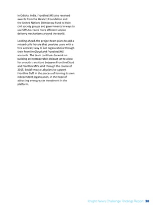 The 
Knight 
News 
Challenge: 
A 
Review 
of 
the 
2011 
Winners 
2 
in 
Odisha, 
India. 
FrontlineSMS 
also 
received 
awards 
from 
the 
Hewlett 
Foundation 
and 
the 
United 
Nations 
Democracy 
Fund 
to 
train 
civil 
society 
groups 
and 
governments 
in 
ways 
to 
use 
SMS 
to 
create 
more 
efficient 
service 
delivery 
mechanisms 
around 
the 
world. 
Looking 
ahead, 
the 
project 
team 
plans 
to 
add 
a 
missed-­‐calls 
feature 
that 
provides 
users 
with 
a 
free 
and 
easy 
way 
to 
call 
organizations 
through 
their 
FrontlineCloud 
and 
FrontlineSMS 
accounts. The 
team 
continues 
to 
work 
on 
building 
an 
interoperable 
product 
set 
to 
allow 
for 
smooth 
transitions 
between 
FrontlineCloud 
and 
FrontlineSMS. 
And 
through 
the 
course 
of 
2015, 
Social 
Impact 
Lab 
plans 
to 
support 
Frontline 
SMS 
in 
the 
process 
of 
forming 
its 
own 
independent 
organization, 
in 
the 
hope 
of 
attracting 
even 
greater 
investment 
in 
the 
platform. 
Knight News Challenge Findings Report 30 
 