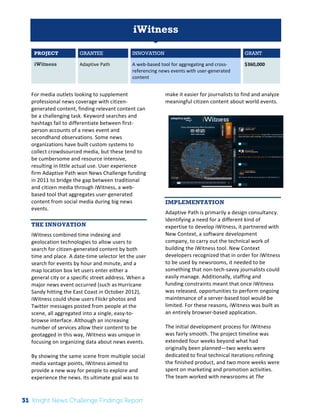 The 
Knight 
News 
Challenge: 
A 
Review 
of 
the 
2011 
Winners 
1 
iWitness 
PROJECT GRANTEE INNOVATION GRANT 
iWitness Adaptive 
Path 
A 
web-­‐based 
tool 
for 
aggregating 
and 
cross-­‐ 
referencing 
news 
events 
with 
user-­‐generated 
content 
$360,000 
For 
media 
outlets 
looking 
to 
supplement 
professional 
news 
coverage 
with 
citizen-­‐ 
generated 
content, 
finding 
relevant 
content 
can 
be 
a 
challenging 
task. 
Keyword 
searches 
and 
hashtags 
fail 
to 
differentiate 
between 
first-­‐ 
person 
accounts 
of 
a 
news 
event 
and 
secondhand 
observations. 
Some 
news 
organizations 
have 
built 
custom 
systems 
to 
collect 
crowdsourced 
media, 
but 
these 
tend 
to 
be 
cumbersome 
and 
resource 
intensive, 
resulting 
in 
little 
actual 
use. 
User 
experience 
firm 
Adaptive 
Path 
won 
News 
Challenge 
funding 
in 
2011 
to 
bridge 
the 
gap 
between 
traditional 
and 
citizen 
media 
through 
iWitness, 
a 
web-­‐ 
based 
tool 
that 
aggregates 
user-­‐generated 
content 
from 
social 
media 
during 
big 
news 
events. 
THE INNOVATION 
iWitness 
combined 
time 
indexing 
and 
geolocation 
technologies 
to 
allow 
users 
to 
search 
for 
citizen-­‐generated 
content 
by 
both 
time 
and 
place. 
A 
date-­‐time 
selector 
let 
the 
user 
search 
for 
events 
by 
hour 
and 
minute, 
and 
a 
map 
location 
box 
let 
users 
enter 
either 
a 
general 
city 
or 
a 
specific 
street 
address. 
When 
a 
major 
news 
event 
occurred 
(such 
as 
Hurricane 
Sandy 
hitting 
the 
East 
Coast 
in 
October 
2012), 
iWitness 
could 
show 
users 
Flickr 
photos 
and 
Twitter 
messages 
posted 
from 
people 
at 
the 
scene, 
all 
aggregated 
into 
a 
single, 
easy-­‐to-­‐ 
browse 
interface. 
Although 
an 
increasing 
number 
of 
services 
allow 
their 
content 
to 
be 
geotagged 
in 
this 
way, 
iWitness 
was 
unique 
in 
focusing 
on 
organizing 
data 
about 
news 
events. 
By 
showing 
the 
same 
scene 
from 
multiple 
social 
media 
vantage 
points, 
iWitness 
aimed 
to 
provide 
a 
new 
way 
for 
people 
to 
explore 
and 
experience 
the 
news. 
Its 
ultimate 
goal 
was 
to 
make 
it 
easier 
for 
journalists 
to 
find 
and 
analyze 
meaningful 
citizen 
content 
about 
world 
events. 
IMPLEMENTATION 
Adaptive 
Path 
is 
primarily 
a 
design 
consultancy. 
Identifying 
a 
need 
for 
a 
different 
kind 
of 
expertise 
to 
develop 
iWitness, 
it 
partnered 
with 
New 
Context, 
a 
software 
development 
company, 
to 
carry 
out 
the 
technical 
work 
of 
building 
the 
iWitness 
tool. 
New 
Context 
developers 
recognized 
that 
in 
order 
for 
iWitness 
to 
be 
used 
by 
newsrooms, 
it 
needed 
to 
be 
something 
that 
non-­‐tech-­‐savvy 
journalists 
could 
easily 
manage. 
Additionally, 
staffing 
and 
funding 
constraints 
meant 
that 
once 
iWitness 
was 
released, 
opportunities 
to 
perform 
ongoing 
maintenance 
of 
a 
server-­‐based 
tool 
would 
be 
limited. 
For 
these 
reasons, 
iWitness 
was 
built 
as 
an 
entirely 
browser-­‐based 
application. 
The 
initial 
development 
process 
for 
iWitness 
was 
fairly 
smooth. 
The 
project 
timeline 
was 
extended 
four 
weeks 
beyond 
what 
had 
originally 
been 
planned—two 
weeks 
were 
dedicated 
to 
final 
technical 
iterations 
refining 
the 
finished 
product, 
and 
two 
more 
weeks 
were 
spent 
on 
marketing 
and 
promotion 
activities. 
The 
team 
worked 
with 
newsrooms 
at 
The 
31 Knight News Challenge Findings Report 
 