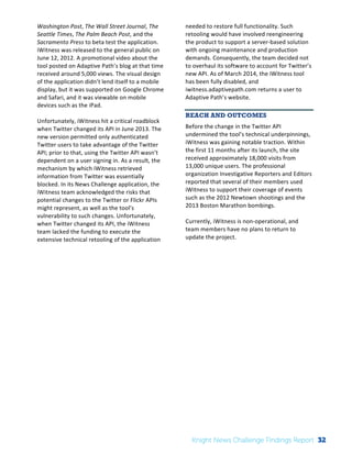 The 
Knight 
News 
Challenge: 
A 
Review 
of 
the 
2011 
Winners 
2 
Washington 
Post, 
The 
Wall 
Street 
Journal, 
The 
Seattle 
Times, 
The 
Palm 
Beach 
Post, 
and 
the 
Sacramento 
Press 
to 
beta 
test 
the 
application. 
iWitness 
was 
released 
to 
the 
general 
public 
on 
June 
12, 
2012. 
A 
promotional 
video 
about 
the 
tool 
posted 
on 
Adaptive 
Path’s 
blog 
at 
that 
time 
received 
around 
5,000 
views. 
The 
visual 
design 
of 
the 
application 
didn’t 
lend 
itself 
to 
a 
mobile 
display, 
but 
it 
was 
supported 
on 
Google 
Chrome 
and 
Safari, 
and 
it 
was 
viewable 
on 
mobile 
devices 
such 
as 
the 
iPad. 
Unfortunately, 
iWitness 
hit 
a 
critical 
roadblock 
when 
Twitter 
changed 
its 
API 
in 
June 
2013. 
The 
new 
version 
permitted 
only 
authenticated 
Twitter 
users 
to 
take 
advantage 
of 
the 
Twitter 
API; 
prior 
to 
that, 
using 
the 
Twitter 
API 
wasn’t 
dependent 
on 
a 
user 
signing 
in. 
As 
a 
result, 
the 
mechanism 
by 
which 
iWitness 
retrieved 
information 
from 
Twitter 
was 
essentially 
blocked. 
In 
its 
News 
Challenge 
application, 
the 
iWitness 
team 
acknowledged 
the 
risks 
that 
potential 
changes 
to 
the 
Twitter 
or 
Flickr 
APIs 
might 
represent, 
as 
well 
as 
the 
tool’s 
vulnerability 
to 
such 
changes. 
Unfortunately, 
when 
Twitter 
changed 
its 
API, 
the 
iWitness 
team 
lacked 
the 
funding 
to 
execute 
the 
extensive 
technical 
retooling 
of 
the 
application 
needed 
to 
restore 
full 
functionality. 
Such 
retooling 
would 
have 
involved 
reengineering 
the 
product 
to 
support 
a 
server-­‐based 
solution 
with 
ongoing 
maintenance 
and 
production 
demands. 
Consequently, 
the 
team 
decided 
not 
to 
overhaul 
its 
software 
to 
account 
for 
Twitter’s 
new 
API. 
As 
of 
March 
2014, 
the 
iWitness 
tool 
has 
been 
fully 
disabled, 
and 
iwitness.adaptivepath.com 
returns 
a 
user 
to 
Adaptive 
Path’s 
website. 
REACH AND OUTCOMES 
Before 
the 
change 
in 
the 
Twitter 
API 
undermined 
the 
tool’s 
technical 
underpinnings, 
iWitness 
was 
gaining 
notable 
traction. 
Within 
the 
first 
11 
months 
after 
its 
launch, 
the 
site 
received 
approximately 
18,000 
visits 
from 
13,000 
unique 
users. 
The 
professional 
organization 
Investigative 
Reporters 
and 
Editors 
reported 
that 
several 
of 
their 
members 
used 
iWitness 
to 
support 
their 
coverage 
of 
events 
such 
as 
the 
2012 
Newtown 
shootings 
and 
the 
2013 
Boston 
Marathon 
bombings. 
Currently, 
iWitness 
is 
non-­‐operational, 
and 
team 
members 
have 
no 
plans 
to 
return 
to 
update 
the 
project. 
Knight News Challenge Findings Report 32 
 