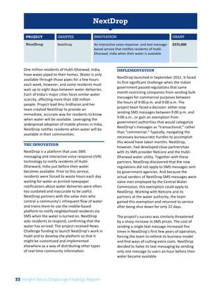 The 
Knight 
News 
Challenge: 
A 
Review 
of 
the 
2011 
Winners 
1 
NextDrop 
PROJECT GRANTEE INNOVATION GRANT 
NextDrop NextDrop 
An 
interactive 
voice 
response-­‐ 
and 
text 
message-­‐ 
based 
service 
that 
notifies 
residents 
of 
Hubli-­‐ 
Dharwad, 
India 
when 
their 
water 
is 
available 
$375,000 
One 
million 
residents 
of 
Hubli-­‐Dharwad, 
India, 
have 
water 
piped 
to 
their 
homes. 
Water 
is 
only 
available 
through 
those 
pipes 
for 
a 
few 
hours 
each 
week, 
however, 
and 
some 
residents 
must 
wait 
up 
to 
eight 
days 
between 
water 
deliveries. 
Each 
of 
India’s 
major 
cities 
faces 
similar 
water 
scarcity, 
affecting 
more 
than 
100 
million 
people. 
Project 
lead 
Anu 
Sridharan 
and 
her 
team 
created 
NextDrop 
to 
provide 
an 
immediate, 
accurate 
way 
for 
residents 
to 
know 
when 
water 
will 
be 
available. 
Leveraging 
the 
widespread 
adoption 
of 
mobile 
phones 
in 
India, 
NextDrop 
notifies 
residents 
when 
water 
will 
be 
available 
in 
their 
communities. 
THE INNOVATION 
NextDrop 
is 
a 
platform 
that 
uses 
SMS 
messaging 
and 
interactive 
voice 
response 
(IVR) 
technology 
to 
notify 
residents 
of 
Hubli-­‐ 
Dharward, 
India 
just 
before 
their 
water 
becomes 
available. 
Prior 
to 
this 
service, 
residents 
were 
forced 
to 
waste 
hours 
each 
day 
waiting 
for 
water 
as 
printed 
newspaper 
notifications 
about 
water 
deliveries 
were 
often 
too 
outdated 
and 
inaccurate 
to 
be 
useful. 
NextDrop 
partners 
with 
the 
valve 
men 
who 
control 
a 
community’s 
infrequent 
flow 
of 
water 
and 
trains 
them 
to 
use 
the 
mobile-­‐based 
platform 
to 
notify 
neighborhood 
residents 
via 
SMS 
when 
the 
water 
is 
turned 
on. 
NextDrop 
asks 
residents 
to 
respond, 
confirming 
that 
the 
water 
has 
arrived. 
The 
project 
received 
News 
Challenge 
funding 
to 
launch 
NextDrop’s 
work 
in 
Hubli 
and 
to 
develop 
the 
platform 
so 
that 
it 
might 
be 
customized 
and 
implemented 
elsewhere 
as 
a 
way 
of 
distributing 
other 
types 
of 
real-­‐time 
community 
information. 
IMPLEMENTATION 
NextDrop 
launched 
in 
September 
2011. 
It 
faced 
its 
first 
significant 
challenge 
when 
the 
Indian 
government 
passed 
regulations 
that 
same 
month 
restricting 
companies 
from 
sending 
bulk 
messages 
for 
commercial 
purposes 
between 
the 
hours 
of 
9:00 
p.m. 
and 
9:00 
a.m. 
The 
project 
team 
faced 
a 
decision: 
either 
stop 
sending 
SMS 
messages 
between 
9:00 
p.m. 
and 
9:00 
a.m., 
or 
gain 
an 
exemption 
from 
government 
authorities 
that 
would 
categorize 
NextDrop’s 
messages 
as 
“transactional,” 
rather 
than 
“commercial.” 
Typically, 
navigating 
the 
necessary 
bureaucratic 
hurdles 
to 
accomplish 
this 
would 
have 
taken 
months. 
NextDrop, 
however, 
had 
developed 
close 
partnerships 
with 
its 
SMS 
provider 
Netcore 
and 
the 
Hubli-­‐ 
Dharwad 
water 
utility. 
Together 
with 
these 
partners, 
NextDrop 
discovered 
that 
the 
new 
regulations 
did 
not 
apply 
to 
SMS 
messages 
sent 
by 
government 
agencies. 
And 
because 
the 
actual 
senders 
of 
NextDrop 
SMS 
messages 
were 
valve 
men 
employed 
by 
the 
Central 
Water 
Commission, 
this 
exemption 
could 
apply 
to 
NextDrop. 
Working 
with 
Netcore 
and 
its 
partners 
at 
the 
water 
authority, 
the 
team 
gained 
this 
exemption 
and 
returned 
to 
service 
after 
being 
shut 
down 
for 
only 
12 
days. 
The 
project’s 
success 
was 
similarly 
threatened 
by 
a 
sharp 
increase 
in 
SMS 
prices. 
The 
cost 
of 
sending 
a 
single 
text 
message 
increased 
five 
times 
in 
NextDrop’s 
first 
few 
years 
of 
operation, 
forcing 
the 
team 
to 
rethink 
its 
business 
model 
and 
find 
ways 
of 
cutting 
extra 
costs. 
NextDrop 
decided 
to 
halve 
its 
text 
messaging 
by 
sending 
only 
one 
message 
to 
users 
an 
hour 
before 
their 
water 
became 
available. 
33 Knight News Challenge Findings Report 
 