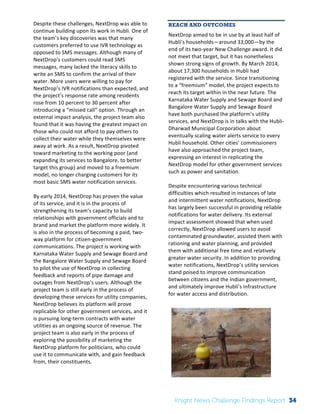 The 
Knight 
News 
Challenge: 
A 
Review 
of 
the 
2011 
Winners 
2 
Despite 
these 
challenges, 
NextDrop 
was 
able 
to 
continue 
building 
upon 
its 
work 
in 
Hubli. 
One 
of 
the 
team’s 
key 
discoveries 
was 
that 
many 
customers 
preferred 
to 
use 
IVR 
technology 
as 
opposed 
to 
SMS 
messages. 
Although 
many 
of 
NextDrop’s 
customers 
could 
read 
SMS 
messages, 
many 
lacked 
the 
literacy 
skills 
to 
write 
an 
SMS 
to 
confirm 
the 
arrival 
of 
their 
water. 
More 
users 
were 
willing 
to 
pay 
for 
NextDrop’s 
IVR 
notifications 
than 
expected, 
and 
the 
project’s 
response 
rate 
among 
residents 
rose 
from 
10 
percent 
to 
30 
percent 
after 
introducing 
a 
“missed 
call” 
option. 
Through 
an 
external 
impact 
analysis, 
the 
project 
team 
also 
found 
that 
it 
was 
having 
the 
greatest 
impact 
on 
those 
who 
could 
not 
afford 
to 
pay 
others 
to 
collect 
their 
water 
while 
they 
themselves 
were 
away 
at 
work. 
As 
a 
result, 
NextDrop 
pivoted 
toward 
marketing 
to 
the 
working 
poor 
(and 
expanding 
its 
services 
to 
Bangalore, 
to 
better 
target 
this 
group) 
and 
moved 
to 
a 
freemium 
model, 
no 
longer 
charging 
customers 
for 
its 
most 
basic 
SMS 
water 
notification 
services. 
By 
early 
2014, 
NextDrop 
has 
proven 
the 
value 
of 
its 
service, 
and 
it 
is 
in 
the 
process 
of 
strengthening 
its 
team’s 
capacity 
to 
build 
relationships 
with 
government 
officials 
and 
to 
brand 
and 
market 
the 
platform 
more 
widely. 
It 
is 
also 
in 
the 
process 
of 
becoming 
a 
paid, 
two-­‐ 
way 
platform 
for 
citizen-­‐government 
communications. 
The 
project 
is 
working 
with 
Karnataka 
Water 
Supply 
and 
Sewage 
Board 
and 
the 
Bangalore 
Water 
Supply 
and 
Sewage 
Board 
to 
pilot 
the 
use 
of 
NextDrop 
in 
collecting 
feedback 
and 
reports 
of 
pipe 
damage 
and 
outages 
from 
NextDrop’s 
users. 
Although 
the 
project 
team 
is 
still 
early 
in 
the 
process 
of 
developing 
these 
services 
for 
utility 
companies, 
NextDrop 
believes 
its 
platform 
will 
prove 
replicable 
for 
other 
government 
services, 
and 
it 
is 
pursuing 
long-­‐term 
contracts 
with 
water 
utilities 
as 
an 
ongoing 
source 
of 
revenue. 
The 
project 
team 
is 
also 
early 
in 
the 
process 
of 
exploring 
the 
possibility 
of 
marketing 
the 
NextDrop 
platform 
for 
politicians, 
who 
could 
use 
it 
to 
communicate 
with, 
and 
gain 
feedback 
from, 
their 
constituents. 
REACH AND OUTCOMES 
NextDrop 
aimed 
to 
be 
in 
use 
by 
at 
least 
half 
of 
Hubli’s 
households—around 
33,000—by 
the 
end 
of 
its 
two-­‐year 
New 
Challenge 
award. 
It 
did 
not 
meet 
that 
target, 
but 
it 
has 
nonetheless 
shown 
strong 
signs 
of 
growth. 
By 
March 
2014, 
about 
17,300 
households 
in 
Hubli 
had 
registered 
with 
the 
service. 
Since 
transitioning 
to 
a 
“freemium” 
model, 
the 
project 
expects 
to 
reach 
its 
target 
within 
in 
the 
near 
future. 
The 
Karnataka 
Water 
Supply 
and 
Sewage 
Board 
and 
Bangalore 
Water 
Supply 
and 
Sewage 
Board 
have 
both 
purchased 
the 
platform’s 
utility 
services, 
and 
NextDrop 
is 
in 
talks 
with 
the 
Hubli-­‐ 
Dharwad 
Municipal 
Corporation 
about 
eventually 
scaling 
water 
alerts 
service 
to 
every 
Hubli 
household. 
Other 
cities’ 
commissioners 
have 
also 
approached 
the 
project 
team, 
expressing 
an 
interest 
in 
replicating 
the 
NextDrop 
model 
for 
other 
government 
services 
such 
as 
power 
and 
sanitation. 
Despite 
encountering 
various 
technical 
difficulties 
which 
resulted 
in 
instances 
of 
late 
and 
intermittent 
water 
notifications, 
NextDrop 
has 
largely 
been 
successful 
in 
providing 
reliable 
notifications 
for 
water 
delivery. 
Its 
external 
impact 
assessment 
showed 
that 
when 
used 
correctly, 
NextDrop 
allowed 
users 
to 
avoid 
contaminated 
groundwater, 
assisted 
them 
with 
rationing 
and 
water 
planning, 
and 
provided 
them 
with 
additional 
free 
time 
and 
relatively 
greater 
water 
security. 
In 
addition 
to 
providing 
water 
notifications, 
NextDrop’s 
utility 
services 
stand 
poised 
to 
improve 
communication 
between 
citizens 
and 
the 
Indian 
government, 
and 
ultimately 
improve 
Hubli’s 
infrastructure 
for 
water 
access 
and 
distribution. 
Knight News Challenge Findings Report 34 
 