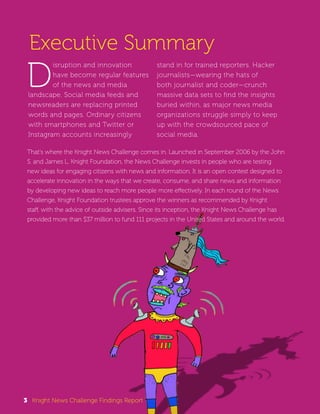 Executive Summary 
Disruption and innovation 
have become regular features 
of the news and media 
landscape. Social media feeds and 
newsreaders are replacing printed 
words and pages. Ordinary citizens 
with smartphones and Twitter or 
Instagram accounts increasingly 
stand in for trained reporters. Hacker 
journalists—wearing the hats of 
both journalist and coder—crunch 
massive data sets to find the insights 
buried within, as major news media 
organizations struggle simply to keep 
up with the crowdsourced pace of 
social media. 
That’s where the Knight News Challenge comes in. Launched in September 2006 by the John 
S. and James L. Knight Foundation, the News Challenge invests in people who are testing 
new ideas for engaging citizens with news and information. It is an open contest designed to 
accelerate innovation in the ways that we create, consume, and share news and information 
by developing new ideas to reach more people more effectively. In each round of the News 
Challenge, Knight Foundation trustees approve the winners as recommended by Knight 
staff, with the advice of outside advisers. Since its inception, the Knight News Challenge has 
provided more than $37 million to fund 111 projects in the United States and around the world. 
3 Knight News Challenge Findings Report 
 
