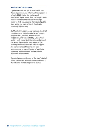 The 
Knight 
News 
Challenge: 
A 
Review 
of 
the 
2011 
Winners 
2 
REACH AND OUTCOMES 
OpenBlock 
Rural 
has 
yet 
to 
launch 
with 
The 
News 
Reporter 
or 
any 
other 
rural 
newspapers 
as 
of 
early 
2014. 
Facing 
the 
challenge 
of 
insufficient 
digital 
public 
data, 
the 
project 
team 
instead 
turned 
to 
the 
mission 
of 
making 
it 
easier 
to 
find, 
request, 
and 
share 
digital 
public 
data 
within 
the 
state 
of 
North 
Carolina 
by 
launching 
open-­‐nc.org. 
By 
March 
2014, 
open-­‐nc.org 
featured 
about 
125 
open 
data 
sets, 
including 
local 
arrest 
reports, 
property 
data, 
GIS 
files, 
and 
restaurant 
inspections, 
and 
was 
visited 
by 
1,065 
unique 
visitors 
both 
inside 
North 
Carolina 
and 
around 
the 
world. 
By 
providing 
easy 
access 
to 
the 
state’s 
public 
data, 
Open 
NC 
aims 
to 
support 
the 
transparency 
of 
its 
state 
and 
local 
governments, 
to 
lower 
the 
cost 
of 
watchdog 
reporting, 
and 
to 
increase 
innovation 
and 
economic 
development. 
As 
noted 
above, 
until 
more 
of 
the 
state’s 
digital 
public 
records 
are 
available 
online, 
OpenBlock 
Rural 
has 
no 
immediate 
plans 
to 
launch. 
37 Knight News Challenge Findings Report 
 
