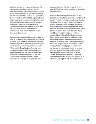 The 
Knight 
News 
Challenge: 
A 
Review 
of 
the 
2011 
Winners 
3 
adoption 
and 
use 
by 
news 
organizations. 
The 
project 
team 
noted 
strong 
levels 
of 
user 
retention, 
but 
they 
feel 
that 
they 
have 
yet 
to 
hit 
a 
critical 
mass 
of 
users, 
as 
too 
many 
journalists 
are 
still 
unaware 
of 
the 
tool. 
As 
of 
August 
2014, 
Overview 
had 
more 
than 
2,500 
registered 
users 
on 
the 
web-­‐hosted 
version 
of 
the 
platform 
and 
10 
million 
uploaded 
documents. 
On 
average, 
15-­‐20 
users 
are 
active 
on 
any 
given 
day. 
Overview 
estimates 
that 
about 
half 
of 
its 
users 
are 
journalists, 
and 
the 
other 
half 
are 
professionals 
from 
within 
the 
fields 
of 
law, 
finance, 
and 
academia. 
Overview 
has 
experienced 
a 
steady 
increase 
in 
visits 
to 
its 
website, 
with 
more 
than 
1,500 
visits 
in 
March 
2014. 
Spikes 
in 
traffic 
often 
correlate 
with 
blog 
posts 
that 
generate 
active 
discussions 
and 
that 
are 
reposted 
on 
outside 
sites, 
such 
as 
PBS’s 
Idealab. 
Stray 
has 
been 
focusing 
more 
energy 
on 
producing 
high-­‐quality 
blog 
posts 
about 
Overview 
and 
the 
state 
of 
data-­‐driven 
journalism 
that 
can 
drive 
traffic 
to 
the 
site. 
Overview 
has 
also 
experienced 
a 
steady 
increase 
in 
the 
number 
of 
people 
who 
view 
document 
sets 
on 
the 
site: 
in 
March 
2014, 
nearly 
500 
people 
logged 
into 
Overview 
to 
view 
document 
sets. 
Perhaps 
the 
most 
important 
metrics 
of 
the 
project’s 
success, 
however, 
are 
the 
number 
and 
quality 
of 
stories 
being 
produced 
using 
the 
tool. 
Stray 
described 
at 
least 
a 
dozen 
investigative 
stories 
developed 
using 
Overview, 
including 
a 
Newsday 
story 
created 
using 
Overview, 
which 
received 
a 
2014 
Pulitzer 
finalist 
award 
for 
Public 
Service. 
Another 
story 
from 
the 
Tulsa 
World 
used 
Overview 
to 
investigate 
$4 
million 
misspent 
by 
the 
Tulsa 
Police 
Department 
on 
faulty 
squad 
car 
computers, 
via 
8,000 
emails 
obtained 
through 
a 
Freedom 
of 
Information 
request. 
In 
another 
case, 
a 
reporter 
from 
WRAL 
News 
in 
Raleigh 
Durham, 
NC 
used 
the 
tool 
to 
analyze 
4,500 
printed 
pages 
of 
emails 
from 
various 
government 
departments 
to 
uncover 
the 
root 
cause 
of 
technical 
problems 
that 
delayed 
delivery 
of 
food 
stamps 
to 
nearly 
70,000 
North 
Carolina 
residents. 
Overview 
allowed 
the 
reporter 
to 
finish 
this 
analysis 
in 
an 
afternoon, 
saving 
him 
or 
her 
weeks 
of 
work. 
Knight News Challenge Findings Report 40 
 