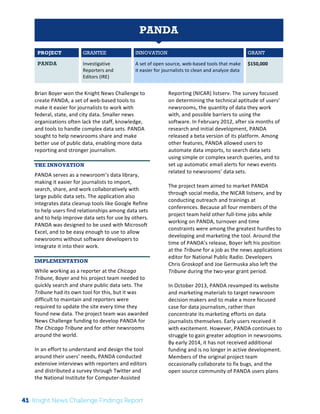 The 
Knight 
News 
Challenge: 
A 
Review 
of 
the 
2011 
Winners 
1 
PANDA 
PROJECT GRANTEE INNOVATION GRANT 
PANDA Investigative 
Reporters 
and 
Editors 
(IRE) 
A 
set 
of 
open 
source, 
web-­‐based 
tools 
that 
make 
it 
easier 
for 
journalists 
to 
clean 
and 
analyze 
data 
$150,000 
Brian 
Boyer 
won 
the 
Knight 
News 
Challenge 
to 
create 
PANDA, 
a 
set 
of 
web-­‐based 
tools 
to 
make 
it 
easier 
for 
journalists 
to 
work 
with 
federal, 
state, 
and 
city 
data. 
Smaller 
news 
organizations 
often 
lack 
the 
staff, 
knowledge, 
and 
tools 
to 
handle 
complex 
data 
sets. 
PANDA 
sought 
to 
help 
newsrooms 
share 
and 
make 
better 
use 
of 
public 
data, 
enabling 
more 
data 
reporting 
and 
stronger 
journalism. 
THE INNOVATION 
PANDA 
serves 
as 
a 
newsroom’s 
data 
library, 
making 
it 
easier 
for 
journalists 
to 
import, 
search, 
share, 
and 
work 
collaboratively 
with 
large 
public 
data 
sets. 
The 
application 
also 
integrates 
data 
cleanup 
tools 
like 
Google 
Refine 
to 
help 
users 
find 
relationships 
among 
data 
sets 
and 
to 
help 
improve 
data 
sets 
for 
use 
by 
others. 
PANDA 
was 
designed 
to 
be 
used 
with 
Microsoft 
Excel, 
and 
to 
be 
easy 
enough 
to 
use 
to 
allow 
newsrooms 
without 
software 
developers 
to 
integrate 
it 
into 
their 
work. 
IMPLEMENTATION 
While 
working 
as 
a 
reporter 
at 
the 
Chicago 
Tribune, 
Boyer 
and 
his 
project 
team 
needed 
to 
quickly 
search 
and 
share 
public 
data 
sets. 
The 
Tribune 
had 
its 
own 
tool 
for 
this, 
but 
it 
was 
difficult 
to 
maintain 
and 
reporters 
were 
required 
to 
update 
the 
site 
every 
time 
they 
found 
new 
data. 
The 
project 
team 
was 
awarded 
News 
Challenge 
funding 
to 
develop 
PANDA 
for 
The 
Chicago 
Tribune 
and 
for 
other 
newsrooms 
around 
the 
world. 
In 
an 
effort 
to 
understand 
and 
design 
the 
tool 
around 
their 
users’ 
needs, 
PANDA 
conducted 
extensive 
interviews 
with 
reporters 
and 
editors 
and 
distributed 
a 
survey 
through 
Twitter 
and 
the 
National 
Institute 
for 
Computer-­‐Assisted 
Reporting 
(NICAR) 
listserv. 
The 
survey 
focused 
on 
determining 
the 
technical 
aptitude 
of 
users’ 
newsrooms, 
the 
quantity 
of 
data 
they 
work 
with, 
and 
possible 
barriers 
to 
using 
the 
software. 
In 
February 
2012, 
after 
six 
months 
of 
research 
and 
initial 
development, 
PANDA 
released 
a 
beta 
version 
of 
its 
platform. 
Among 
other 
features, 
PANDA 
allowed 
users 
to 
automate 
data 
imports, 
to 
search 
data 
sets 
using 
simple 
or 
complex 
search 
queries, 
and 
to 
set 
up 
automatic 
email 
alerts 
for 
news 
events 
related 
to 
newsrooms’ 
data 
sets. 
The 
project 
team 
aimed 
to 
market 
PANDA 
through 
social 
media, 
the 
NICAR 
listserv, 
and 
by 
conducting 
outreach 
and 
trainings 
at 
conferences. 
Because 
all 
four 
members 
of 
the 
project 
team 
held 
other 
full-­‐time 
jobs 
while 
working 
on 
PANDA, 
turnover 
and 
time 
constraints 
were 
among 
the 
greatest 
hurdles 
to 
developing 
and 
marketing 
the 
tool. 
Around 
the 
time 
of 
PANDA’s 
release, 
Boyer 
left 
his 
position 
at 
the 
Tribune 
for 
a 
job 
as 
the 
news 
applications 
editor 
for 
National 
Public 
Radio. 
Developers 
Chris 
Groskopf 
and 
Joe 
Germuska 
also 
left 
the 
Tribune 
during 
the 
two-­‐year 
grant 
period. 
In 
October 
2013, 
PANDA 
revamped 
its 
website 
and 
marketing 
materials 
to 
target 
newsroom 
decision 
makers 
and 
to 
make 
a 
more 
focused 
case 
for 
data 
journalism, 
rather 
than 
concentrate 
its 
marketing 
efforts 
on 
data 
journalists 
themselves. 
Early 
users 
received 
it 
with 
excitement. 
However, 
PANDA 
continues 
to 
struggle 
to 
gain 
greater 
adoption 
in 
newsrooms. 
By 
early 
2014, 
it 
has 
not 
received 
additional 
funding 
and 
is 
no 
longer 
in 
active 
development. 
Members 
of 
the 
original 
project 
team 
occasionally 
collaborate 
to 
fix 
bugs, 
and 
the 
open 
source 
community 
of 
PANDA 
users 
plans 
41 Knight News Challenge Findings Report 
 