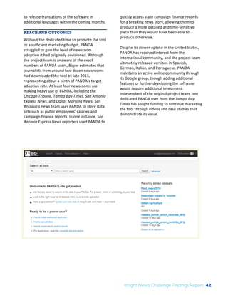 The 
Knight 
News 
Challenge: 
A 
Review 
of 
the 
2011 
Winners 
2 
to 
release 
translations 
of 
the 
software 
in 
additional 
languages 
within 
the 
coming 
months. 
REACH AND OUTCOMES 
Without 
the 
dedicated 
time 
to 
promote 
the 
tool 
or 
a 
sufficient 
marketing 
budget, 
PANDA 
struggled 
to 
gain 
the 
level 
of 
newsroom 
adoption 
it 
had 
originally 
envisioned. 
Although 
the 
project 
team 
is 
unaware 
of 
the 
exact 
numbers 
of 
PANDA 
users, 
Boyer 
estimates 
that 
journalists 
from 
around 
two 
dozen 
newsrooms 
had 
downloaded 
the 
tool 
by 
late 
2013, 
representing 
about 
a 
tenth 
of 
PANDA’s 
target 
adoption 
rate. 
At 
least 
four 
newsrooms 
are 
making 
heavy 
use 
of 
PANDA, 
including 
the 
Chicago 
Tribune, 
Tampa 
Bay 
Times, 
San 
Antonio 
Express 
News, 
and 
Dallas 
Morning 
News. 
San 
Antonio’s 
news 
team 
uses 
PANDA 
to 
store 
data 
sets 
such 
as 
public 
employees’ 
salaries 
and 
campaign 
finance 
reports. 
In 
one 
instance, 
San 
Antonio 
Express 
News 
reporters 
used 
PANDA 
to 
quickly 
access 
state 
campaign 
finance 
records 
for 
a 
breaking 
news 
story, 
allowing 
them 
to 
produce 
a 
more 
detailed 
and 
time-­‐sensitive 
piece 
than 
they 
would 
have 
been 
able 
to 
produce 
otherwise. 
Despite 
its 
slower 
uptake 
in 
the 
United 
States, 
PANDA 
has 
received 
interest 
from 
the 
international 
community, 
and 
the 
project 
team 
ultimately 
released 
versions 
in 
Spanish, 
German, 
Italian, 
and 
Portuguese. 
PANDA 
maintains 
an 
active 
online 
community 
through 
its 
Google 
group, 
though 
adding 
additional 
features 
or 
further 
developing 
the 
software 
would 
require 
additional 
investment. 
Independent 
of 
the 
original 
project 
team, 
one 
dedicated 
PANDA 
user 
from 
the 
Tampa 
Bay 
Times 
has 
sought 
funding 
to 
continue 
marketing 
the 
tool 
through 
videos 
and 
case 
studies 
that 
demonstrate 
its 
value. 
Knight News Challenge Findings Report 42 
 