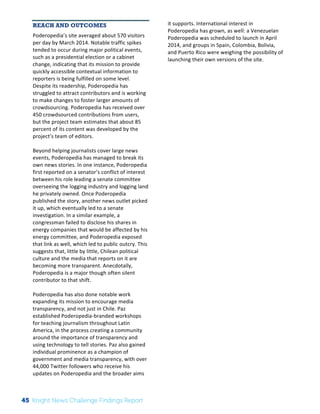 The 
Knight 
News 
Challenge: 
A 
Review 
of 
the 
2011 
Winners 
3 
REACH AND OUTCOMES 
Poderopedia’s 
site 
averaged 
about 
570 
visitors 
per 
day 
by 
March 
2014. 
Notable 
traffic 
spikes 
tended 
to 
occur 
during 
major 
political 
events, 
such 
as 
a 
presidential 
election 
or 
a 
cabinet 
change, 
indicating 
that 
its 
mission 
to 
provide 
quickly 
accessible 
contextual 
information 
to 
reporters 
is 
being 
fulfilled 
on 
some 
level. 
Despite 
its 
readership, 
Poderopedia 
has 
struggled 
to 
attract 
contributors 
and 
is 
working 
to 
make 
changes 
to 
foster 
larger 
amounts 
of 
crowdsourcing. 
Poderopedia 
has 
received 
over 
450 
crowdsourced 
contributions 
from 
users, 
but 
the 
project 
team 
estimates 
that 
about 
85 
percent 
of 
its 
content 
was 
developed 
by 
the 
project’s 
team 
of 
editors. 
Beyond 
helping 
journalists 
cover 
large 
news 
events, 
Poderopedia 
has 
managed 
to 
break 
its 
own 
news 
stories. 
In 
one 
instance, 
Poderopedia 
first 
reported 
on 
a 
senator’s 
conflict 
of 
interest 
between 
his 
role 
leading 
a 
senate 
committee 
overseeing 
the 
logging 
industry 
and 
logging 
land 
he 
privately 
owned. 
Once 
Poderopedia 
published 
the 
story, 
another 
news 
outlet 
picked 
it 
up, 
which 
eventually 
led 
to 
a 
senate 
investigation. 
In 
a 
similar 
example, 
a 
congressman 
failed 
to 
disclose 
his 
shares 
in 
energy 
companies 
that 
would 
be 
affected 
by 
his 
energy 
committee, 
and 
Poderopedia 
exposed 
that 
link 
as 
well, 
which 
led 
to 
public 
outcry. 
This 
suggests 
that, 
little 
by 
little, 
Chilean 
political 
culture 
and 
the 
media 
that 
reports 
on 
it 
are 
becoming 
more 
transparent. 
Anecdotally, 
Poderopedia 
is 
a 
major 
though 
often 
silent 
contributor 
to 
that 
shift. 
Poderopedia 
has 
also 
done 
notable 
work 
expanding 
its 
mission 
to 
encourage 
media 
transparency, 
and 
not 
just 
in 
Chile. 
Paz 
established 
Poderopedia-­‐branded 
workshops 
for 
teaching 
journalism 
throughout 
Latin 
America, 
in 
the 
process 
creating 
a 
community 
around 
the 
importance 
of 
transparency 
and 
using 
technology 
to 
tell 
stories. 
Paz 
also 
gained 
individual 
prominence 
as 
a 
champion 
of 
government 
and 
media 
transparency, 
with 
over 
44,000 
Twitter 
followers 
who 
receive 
his 
updates 
on 
Poderopedia 
and 
the 
broader 
aims 
it 
supports. 
International 
interest 
in 
Poderopedia 
has 
grown, 
as 
well: 
a 
Venezuelan 
Poderopedia 
was 
scheduled 
to 
launch 
in 
April 
2014, 
and 
groups 
in 
Spain, 
Colombia, 
Bolivia, 
and 
Puerto 
Rico 
were 
weighing 
the 
possibility 
of 
launching 
their 
own 
versions 
of 
the 
site. 
45 Knight News Challenge Findings Report 
 