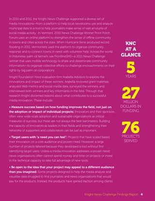 KNC 
AT A 
GLANCE 
5YEARS 
27 MILLION 
DOLLARS IN 
FUNDING 
76 PROJECTS 
SERVED 
In 2010 and 2011, the Knight News Challenge supported a diverse set of 
media innovations—from a platform to help local newsrooms use and analyze 
municipal data to a tool to help journalists make sense of vast amounts of 
social media activity. In Vermont, 2010 News Challenge Winner Front Porch 
Forum uses an online platform to strengthen the sense of offline community 
in towns and cities across the state. When Hurricane Irene produced record 
flooding in 2011, Vermonters used the platform to organize community 
response and to connect towns in need with volunteer help. Across the world, 
in Indonesia, palm oil farmers use FrontlineSMS—a 2011 News Challenge 
winner that uses mobile technology to share and disseminate community 
information—to organize collective efforts to challenge encroachments on their 
rights by big palm oil corporations. 
Knight Foundation hired evaluation firm Arabella Advisors to explore the 
innovations and impact of these winners. Arabella reviewed grant materials, 
analyzed Web metrics and social media data, surveyed the winners, and 
interviewed both winners and key informants in the field. Through that 
research Knight discerned lessons about what contributes to a successful 
media innovation. These include: 
• Measure success based on how funding improves the field, not just on 
the adoption or impact of individual projects: Innovators and their sponsors 
often view wide-scale adoption and sustainable organizations as critical 
measures of success, but these are not always the best barometers. Building 
the capacity of innovators as leaders in their fields and strengthening their 
networks of supporters and collaborators can be just as important. 
• Target users with “a need you can feel”: Projects that have scaled based 
their innovation on a core audience and proven need. However, a large 
number of projects faltered because they developed a tool without first 
identifying target users. Unless a media innovation addresses a proven need, 
news organizations often cannot spend money and time on projects or invest 
in the technical capacity to take full advantage of new tools. 
• Be open to the idea that your project may appeal to a different audience 
than you imagined: Some projects designed to help the media analyze and 
visualize data struggled to find journalists and news organizations that would 
pay for the products. Instead, the products have gained traction among clients 
Knight News Challenge Findings Report 4 
 